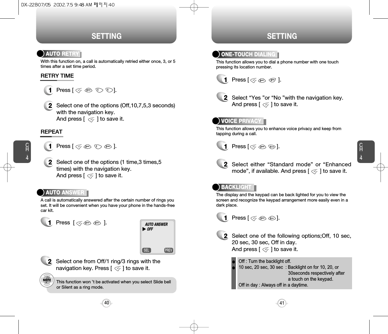 SETTINGCH.4This function allows you to dial a phone number with one touchpressing its location number.ONE-TOUCH DIALING1Press [                   ].2Select “Yes ”or “No ”with the navigation key. And press [       ] to save it.This function allows you to enhance voice privacy and keep from tapping during a call.VOICE PRIVACY1Press [                  ].2Select either “Standard mode” or “Enhancedmode”, if available. And press [       ] to save it.The display and the keypad can be back lighted for you to view thescreen and recognize the keypad arrangement more easily even in adark place.BACKLIGHT1Press [                  ].2Select one of the following options;Off, 10 sec,20 sec, 30 sec, Off in day.And press [       ] to save it.1Press  [                   ].2Select one from Off/1 ring/3 rings with thenavigation key. Press [       ] to save it.e.g.!This function won ’t be activated when you select Slide bellor Silent as a ring mode.41SETTINGCH.4With this function on, a call is automatically retried either once, 3, or 5times after a set time period.AUTO RETRYA call is automatically answered after the certain number of rings youset. It will be convenient when you have your phone in the hands-freecar kit.AUTO ANSWER1Press [                          ].2Select one of the options (Off,10,7,5,3 seconds)with the navigation key. And press [        ] to save it.RETRY TIME1Press [                          ].2Select one of the options (1 time,3 times,5times) with the navigation key. And press [       ] to save it.REPEAT40PREVSELAUTO ANSWERuuOFFOff : Turn the backlight off.10 sec, 20 sec, 30 sec  : Backlight on for 10, 20, or 30seconds respectively after a touch on the keypad.Off in day : Always off in a daytime.ll