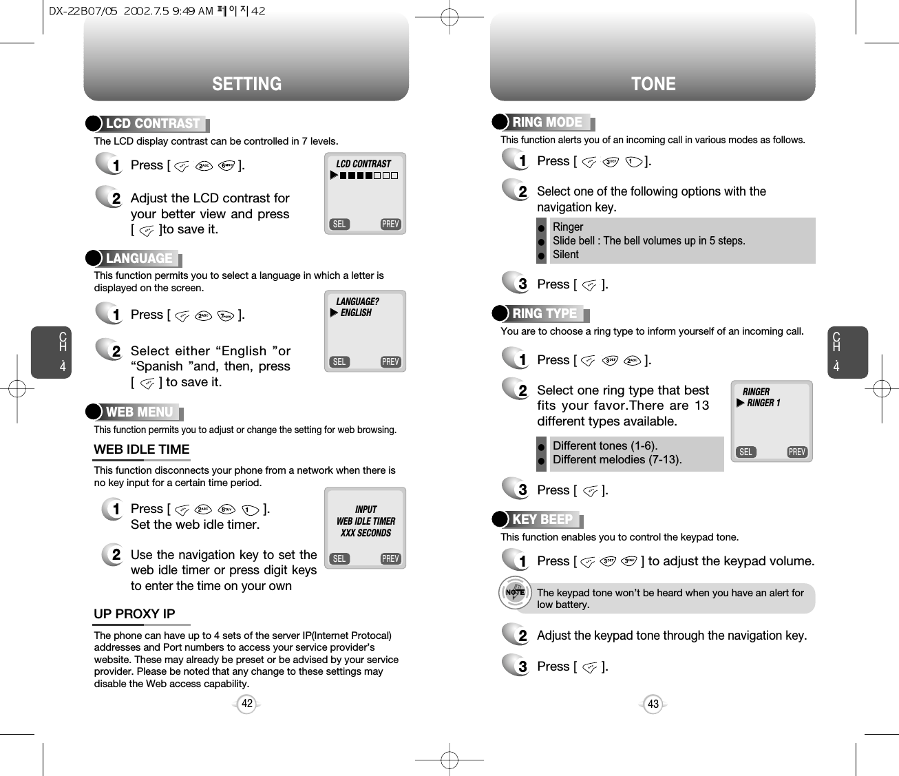 SETTING TONECH.4This function alerts you of an incoming call in various modes as follows.RING MODE1Press [                   ].3Press [       ].3Press [       ].2Select one of the following options with thenavigation key. You are to choose a ring type to inform yourself of an incoming call.RING TYPE1Press [                   ].2Select one ring type that bestfits your favor.There are 13different types available.This function enables you to control the keypad tone.KEY BEEP1Press [                  ] to adjust the keypad volume.2Adjust the keypad tone through the navigation key.3Press [       ].This function disconnects your phone from a network when there isno key input for a certain time period.12Press [                          ].Set the web idle timer.WEB IDLE TIMEThe phone can have up to 4 sets of the server IP(Internet Protocal)addresses and Port numbers to access your service provider’swebsite. These may already be preset or be advised by your serviceprovider. Please be noted that any change to these settings maydisable the Web access capability.UP PROXY IP43RingerSlide bell : The bell volumes up in 5 steps.SilentlllDifferent tones (1-6).Different melodies (7-13).llCH.4The LCD display contrast can be controlled in 7 levels.LCD CONTRAST1Press [                   ].2Adjust the LCD contrast foryour better view and press[       ]to save it.This function permits you to select a language in which a letter isdisplayed on the screen.LANGUAGE1Press [                   ].2Select either “English ”or“Spanish ”and, then, press[       ] to save it.42PREVSELLCD CONTRASTuuPREVSELLANGUAGE?uuENGLISHPREVSELRINGERuuRINGER 1This function permits you to adjust or change the setting for web browsing.WEB MENUPREVSELINPUTWEB IDLE TIMER  XXX SECONDSe.g.!The keypad tone won’t be heard when you have an alert forlow battery.Use the navigation key to set theweb idle timer or press digit keysto enter the time on your own