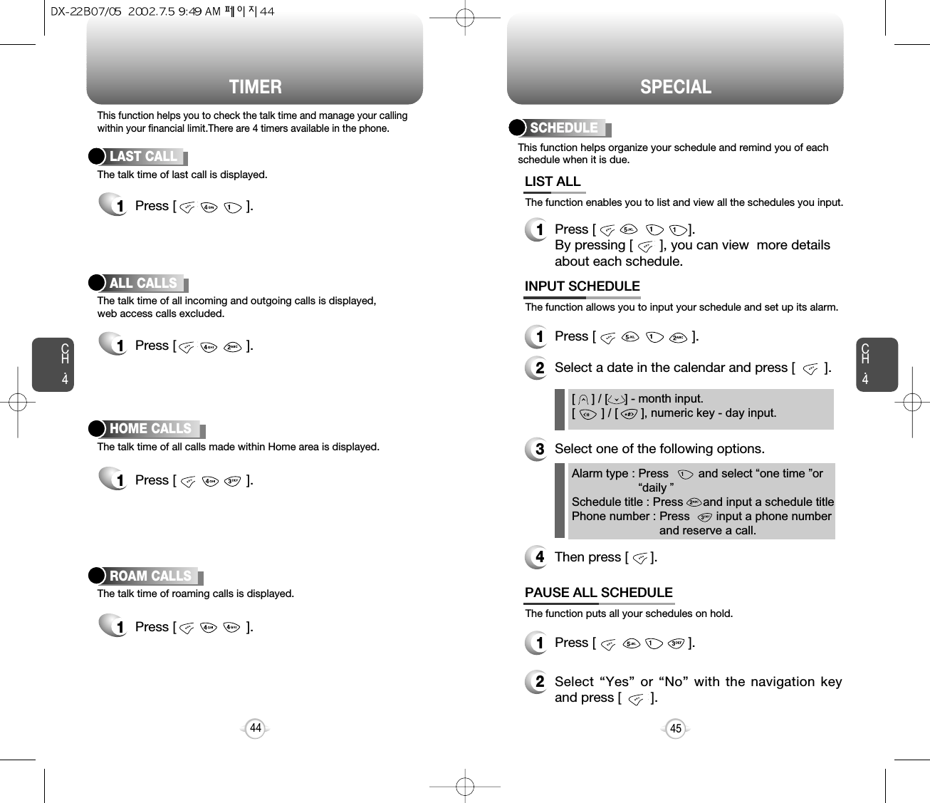 Select “Yes” or “No” with the navigation keyand press [        ].Press [                         ].Press [                          ].Press [                         ]. By pressing [       ], you can view  more detailsabout each schedule.TIMER SPECIALCH.445CH.4This function helps you to check the talk time and manage your callingwithin your financial limit.There are 4 timers available in the phone.The talk time of last call is displayed.LAST CALL1Press [                   ]. The talk time of all incoming and outgoing calls is displayed, web access calls excluded.ALL CALLS1Press [                   ].The talk time of all calls made within Home area is displayed.HOME CALLS1Press [                   ].The talk time of roaming calls is displayed.ROAM CALLS1Press [                   ].44[     ] / [     ] - month input.[        ] / [       ], numeric key - day input.This function helps organize your schedule and remind you of eachschedule when it is due.The function enables you to list and view all the schedules you input.SCHEDULEAlarm type : Press         and select “one time ”or“daily ”Schedule title : Press      and input a schedule titlePhone number : Press        input a phone numberand reserve a call.LIST ALL1The function allows you to input your schedule and set up its alarm.INPUT SCHEDULE12Select a date in the calendar and press [        ]. 3Select one of the following options.4Then press [      ].The function puts all your schedules on hold.PAUSE ALL SCHEDULE12