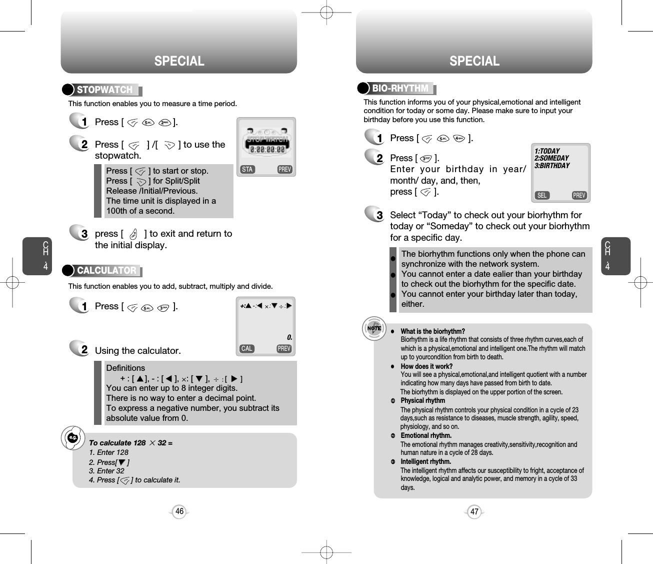 SPECIAL SPECIALCH.447CH.4461Press [                   ].3press [        ] to exit and return tothe initial display. 2Press [         ] /[        ] to use the stopwatch.Press [       ] to start or stop. Press [       ] for Split/SplitRelease /Initial/Previous.The time unit is displayed in a100th of a second.Definitions+ : [ ++], - : [ tt], : [ ,,],  [uu]You can enter up to 8 integer digits. There is no way to enter a decimal point.  To express a negative number, you subtract itsabsolute value from 0.This function enables you to measure a time period.STOPWATCHCALCULATORPREVCALThis function enables you to add, subtract, multiply and divide.1Press [                   ].Using the calculator.2+:++-:tt:,,:uu0.e.g.!To calculate 128 32 =1. Enter 1282. Press[,,]3. Enter 324. Press [      ] to calculate it.PREVSELThis function informs you of your physical,emotional and intelligentcondition for today or some day. Please make sure to input yourbirthday before you use this function.1Press [                   ].2Press [       ].Enter your birthday in year/month/ day, and, then, press [       ].3Select “Today” to check out your biorhythm fortoday or “Someday” to check out your biorhythmfor a specific day.e.g.!lWhat is the biorhythm?Biorhythm is a life rhythm that consists of three rhythm curves,each ofwhich is a physical,emotional and intelligent one.The rhythm will matchup to yourcondition from birth to death.lHow does it work?You will see a physical,emotional,and intelligent quotient with a numberindicating how many days have passed from birth to date.The biorhythm is displayed on the upper portion of the screen.jjPhysical rhythmThe physical rhythm controls your physical condition in a cycle of 23days,such as resistance to diseases, muscle strength, agility, speed,physiology, and so on.kkEmotional rhythm.The emotional rhythm manages creativity,sensitivity,recognition andhuman nature in a cycle of 28 days.llIntelligent rhythm.The intelligent rhythm affects our susceptibility to fright, acceptance ofknowledge, logical and analytic power, and memory in a cycle of 33days.The biorhythm functions only when the phone cansynchronize with the network system.  You cannot enter a date ealier than your birthdayto check out the biorhythm for the specific date.You cannot enter your birthday later than today,either.lll1:TODAY 2:SOMEDAY 3:BIRTHDAYBIO-RHYTHMPREVSTA
