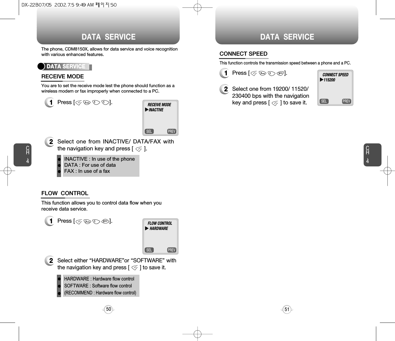 DATA  SERVICE DATA  SERVICECH.4This function controls the transmission speed between a phone and a PC.CONNECT SPEED51CH.4501Press [                      ].2Select one from 19200/ 11520/230400 bps with the navigationkey and press [       ] to save it.PREVSELCONNECT SPEEDuu115200The phone, CDM8150X, allows for data service and voice recognitionwith various enhanced features.You are to set the receive mode lest the phone should function as awireless modem or fax improperly when connected to a PC.DATA SERVICE1Press [                      ].2Select one from INACTIVE/ DATA/FAX withthe navigation key and press [       ].RECEIVE MODEINACTIVE : In use of the phoneDATA : For use of dataFAX : In use of a faxPREVSELRECEIVE MODEuuINACTIVEThis function allows you to control data flow when youreceive data service.1Press [                      ].2Select either “HARDWARE”or “SOFTWARE” withthe navigation key and press [       ] to save it.FLOW  CONTROLHARDWARE : Hardware flow controlSOFTWARE : Software flow control(RECOMMEND : Hardware flow control)PREVSELFLOW CONTROLuuHARDWAREllllll