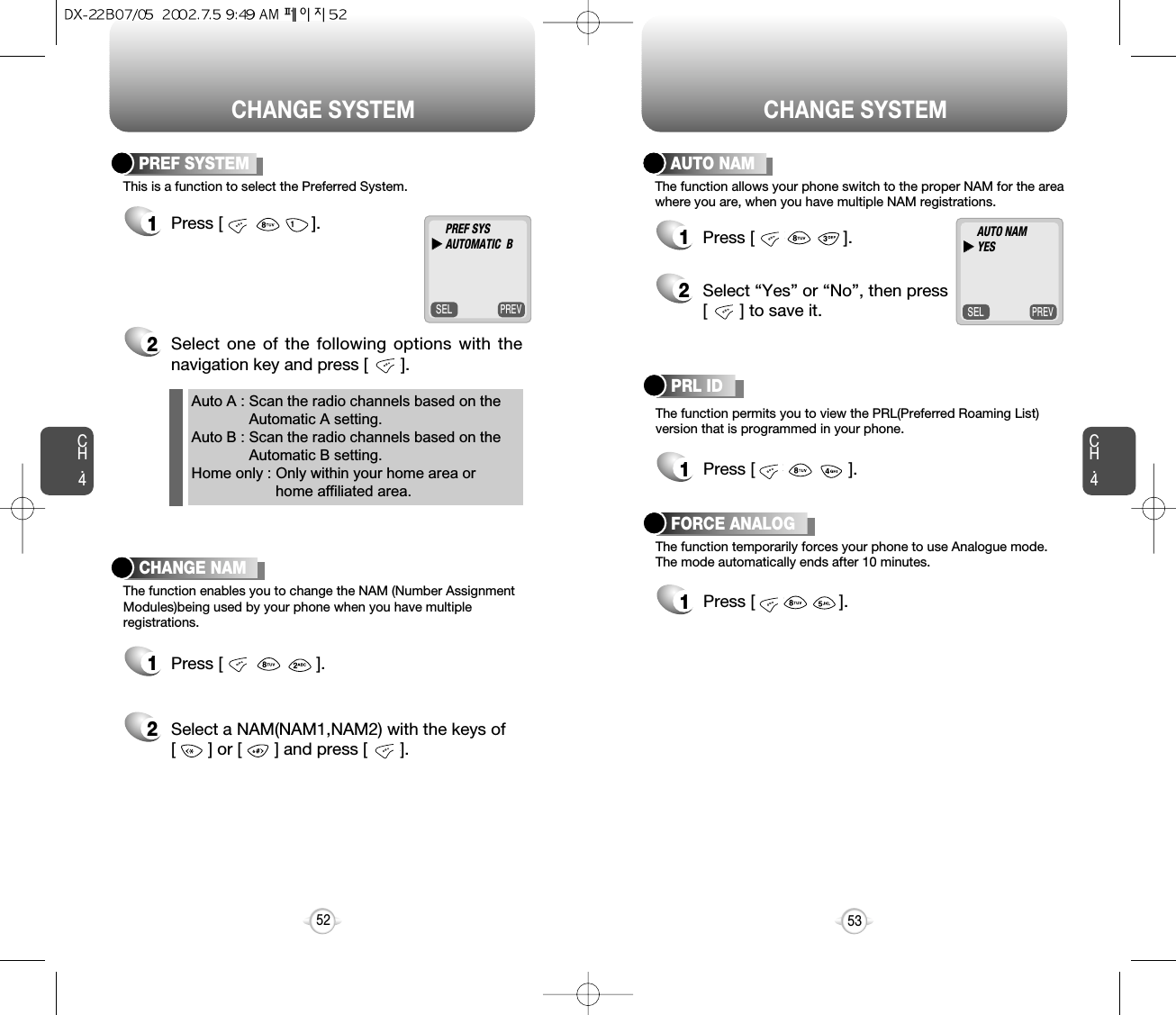 CHANGE SYSTEMCH.4PREVSELThis is a function to select the Preferred System.PREF SYSTEM1Press [                   ].2Select one of the following options with thenavigation key and press [       ].53Auto A : Scan the radio channels based on theAutomatic A setting.Auto B : Scan the radio channels based on theAutomatic B setting.Home only : Only within your home area orhome affiliated area.CH.452PREF SYSuuAUTOMATIC  BThe function enables you to change the NAM (Number AssignmentModules)being used by your phone when you have multiple registrations.CHANGE NAM1Press [                    ].2Select a NAM(NAM1,NAM2) with the keys of [       ] or [       ] and press [       ].CHANGE SYSTEMPREVSELThe function allows your phone switch to the proper NAM for the areawhere you are, when you have multiple NAM registrations.AUTO NAM1Press [                   ].AUTO NAMuuYESThe function permits you to view the PRL(Preferred Roaming List)version that is programmed in your phone.PRL ID1Press [                    ].The function temporarily forces your phone to use Analogue mode.The mode automatically ends after 10 minutes.FORCE ANALOG2Select “Yes” or “No”, then press[       ] to save it.1Press [                  ].