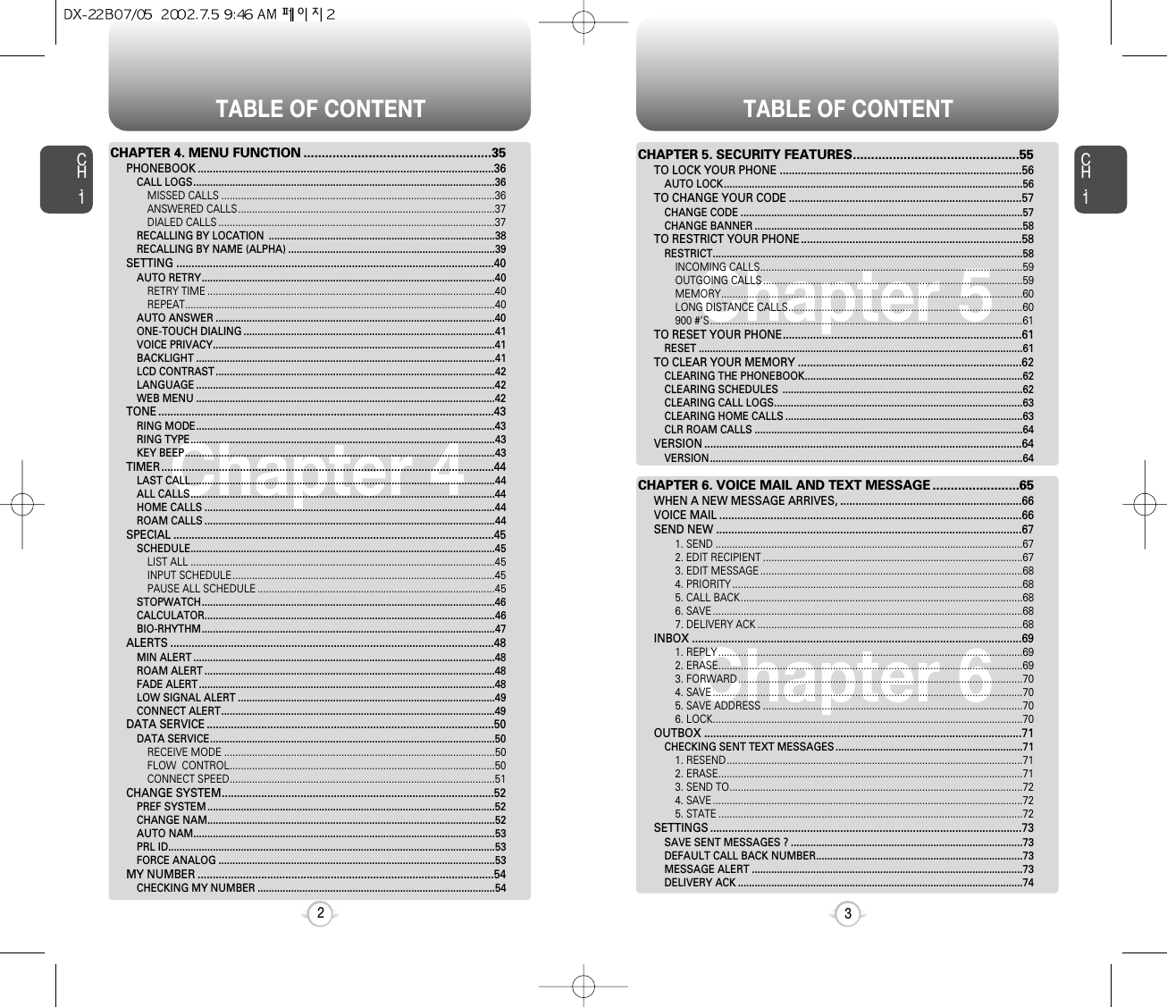 TABLE OF CONTENT TABLE OF CONTENTCH.13CH.12Chapter 4Chapter 4Chapter 5Chapter 6CHAPTER 4. MENU FUNCTION ....................................................35PHONEBOOK ..................................................................................................36CALL LOGS............................................................................................................36MISSED CALLS ..................................................................................................36ANSWERED CALLS............................................................................................37DIALED CALLS ...................................................................................................37RECALLING BY LOCATION  .................................................................................38RECALLING BY NAME (ALPHA) ..........................................................................39SETTING .........................................................................................................40AUTO RETRY.........................................................................................................40RETRY TIME .......................................................................................................40REPEAT...............................................................................................................40AUTO ANSWER ....................................................................................................40ONE-TOUCH DIALING ..........................................................................................41VOICE PRIVACY.....................................................................................................41BACKLIGHT ...........................................................................................................41LCD CONTRAST ....................................................................................................42LANGUAGE ...........................................................................................................42WEB MENU ...........................................................................................................42TONE ...............................................................................................................43RING MODE...........................................................................................................43RING TYPE.............................................................................................................43KEY BEEP...............................................................................................................43TIMER..............................................................................................................44LAST CALL.............................................................................................................44ALL CALLS.............................................................................................................44HOME CALLS ........................................................................................................44ROAM CALLS ........................................................................................................44SPECIAL ..........................................................................................................45SCHEDULE.............................................................................................................45LIST ALL .............................................................................................................45INPUT SCHEDULE..............................................................................................45PAUSE ALL SCHEDULE .....................................................................................45STOPWATCH.........................................................................................................46CALCULATOR........................................................................................................46BIO-RHYTHM.........................................................................................................47ALERTS ...........................................................................................................48MIN ALERT ............................................................................................................48ROAM ALERT ........................................................................................................48FADE ALERT ..........................................................................................................48LOW SIGNAL ALERT ............................................................................................49CONNECT ALERT..................................................................................................49DATA SERVICE ...............................................................................................50DATA SERVICE......................................................................................................50RECEIVE MODE .................................................................................................50FLOW  CONTROL...............................................................................................50CONNECT SPEED...............................................................................................51CHANGE SYSTEM..........................................................................................52PREF SYSTEM .......................................................................................................52CHANGE NAM.......................................................................................................52AUTO NAM............................................................................................................53PRL ID.....................................................................................................................53FORCE ANALOG ...................................................................................................53MY NUMBER ..................................................................................................54CHECKING MY NUMBER .....................................................................................54CHAPTER 5. SECURITY FEATURES..............................................55TO LOCK YOUR PHONE ................................................................................56AUTO LOCK...........................................................................................................56TO CHANGE YOUR CODE .............................................................................57CHANGE CODE .....................................................................................................57CHANGE BANNER ................................................................................................58TO RESTRICT YOUR PHONE.........................................................................58RESTRICT...............................................................................................................58INCOMING CALLS..............................................................................................59OUTGOING CALLS .............................................................................................59MEMORY............................................................................................................60LONG DISTANCE CALLS....................................................................................60900 #’S................................................................................................................61TO RESET YOUR PHONE...............................................................................61RESET ....................................................................................................................61TO CLEAR YOUR MEMORY ..........................................................................62CLEARING THE PHONEBOOK..............................................................................62CLEARING SCHEDULES  ......................................................................................62CLEARING CALL LOGS.........................................................................................63CLEARING HOME CALLS .....................................................................................63CLR ROAM CALLS ................................................................................................64VERSION .........................................................................................................64VERSION................................................................................................................64CHAPTER 6. VOICE MAIL AND TEXT MESSAGE ........................65WHEN A NEW MESSAGE ARRIVES, ............................................................66VOICE MAIL ....................................................................................................66SEND NEW .....................................................................................................671. SEND ..............................................................................................................672. EDIT RECIPIENT .............................................................................................673. EDIT MESSAGE ..............................................................................................684. PRIORITY ........................................................................................................685. CALL BACK.....................................................................................................686. SAVE ...............................................................................................................687. DELIVERY ACK ...............................................................................................68INBOX .............................................................................................................691. REPLY .............................................................................................................692. ERASE.............................................................................................................693. FORWARD......................................................................................................704. SAVE ...............................................................................................................705. SAVE ADDRESS .............................................................................................706. LOCK...............................................................................................................70OUTBOX .........................................................................................................71CHECKING SENT TEXT MESSAGES ...................................................................711. RESEND..........................................................................................................712. ERASE.............................................................................................................713. SEND TO.........................................................................................................724. SAVE ...............................................................................................................725. STATE .............................................................................................................72SETTINGS .......................................................................................................73SAVE SENT MESSAGES ? ...................................................................................73DEFAULT CALL BACK NUMBER..........................................................................73MESSAGE ALERT .................................................................................................73DELIVERY ACK ......................................................................................................74