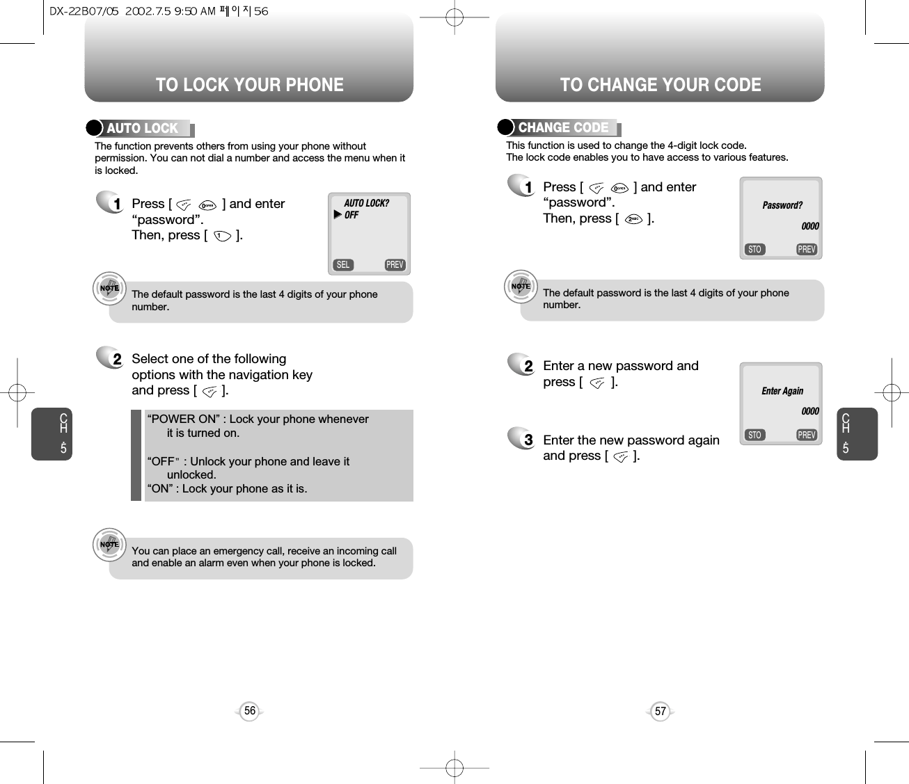 TO LOCK YOUR PHONE TO CHANGE YOUR CODECH.5PREVSTOEnter Again0000The function prevents others from using your phone without permission. You can not dial a number and access the menu when itis locked.AUTO LOCK1Press [              ] and enter “password”.  Then, press [        ].2Select one of the followingoptions with the navigation keyand press [       ].e.g.!The default password is the last 4 digits of your phonenumber.e.g.!You can place an emergency call, receive an incoming calland enable an alarm even when your phone is locked.57“POWER ON” : Lock your phone whenever it is turned on.“OFF : Unlock your phone and leave it unlocked.“ON” : Lock your phone as it is.CH.556PREVSTOThis function is used to change the 4-digit lock code.The lock code enables you to have access to various features.CHANGE CODE1Press [              ] and enter “password”.  Then, press [        ].2Enter a new password and press [        ]. 3Enter the new password again and press [       ].e.g.!The default password is the last 4 digits of your phone number.Password?0000PREVSELAUTO LOCK?uuOFF