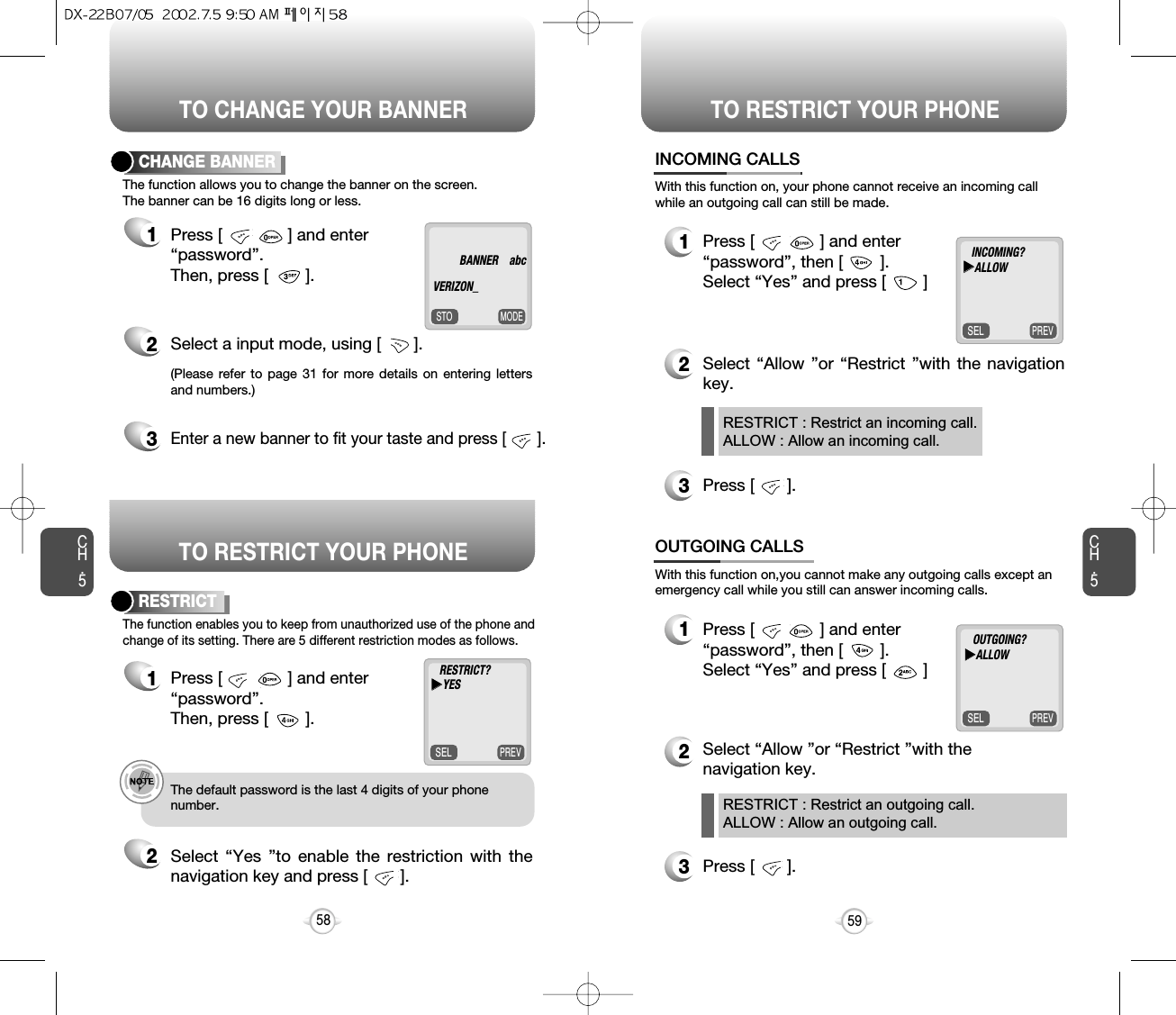 Press [              ] and enter “password”, then [        ].  Select “Yes” and press [        ]TO CHANGE YOUR BANNERTO RESTRICT YOUR PHONETO RESTRICT YOUR PHONECH.5MODESTOThe function allows you to change the banner on the screen. The banner can be 16 digits long or less.CHANGE BANNER1Press [              ] and enter “password”.  Then, press [        ].2Select a input mode, using [       ].(Please refer to page 31 for more details on entering lettersand numbers.)PREVSELThe function enables you to keep from unauthorized use of the phone andchange of its setting. There are 5 different restriction modes as follows.RESTRICT1Press [              ] and enter “password”.  Then, press [        ].2Select “Yes ”to enable the restriction with thenavigation key and press [       ].59CH.5e.g.!The default password is the last 4 digits of your phone number.583Enter a new banner to fit your taste and press [       ].PREVSELWith this function on, your phone cannot receive an incoming callwhile an outgoing call can still be made.12Select “Allow ”or “Restrict ”with the navigationkey.3Press [       ].INCOMING CALLSRESTRICT : Restrict an incoming call.ALLOW : Allow an incoming call.RESTRICT : Restrict an outgoing call.ALLOW : Allow an outgoing call.PREVSELWith this function on,you cannot make any outgoing calls except anemergency call while you still can answer incoming calls.12Select “Allow ”or “Restrict ”with the navigation key. 3Press [       ].OUTGOING CALLSINCOMING?uuALLOWBANNER abc  VERIZON_OUTGOING?uuALLOWRESTRICT?uuYESPress [              ] and enter “password”, then [        ].  Select “Yes” and press [        ]