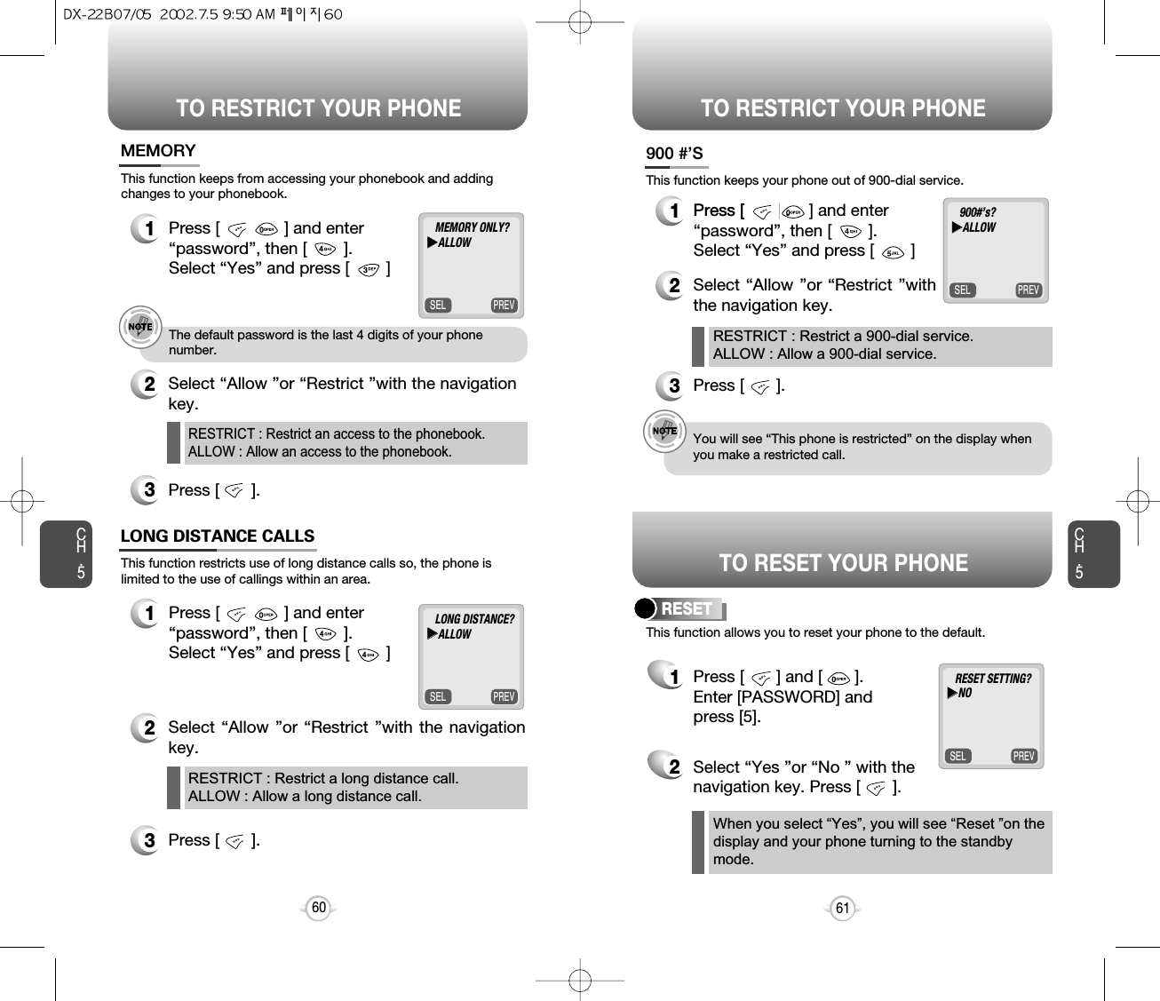 TO RESTRICT YOUR PHONE TO RESTRICT YOUR PHONECH.5This function keeps from accessing your phonebook and addingchanges to your phonebook.12Select “Allow ”or “Restrict ”with the navigationkey.3Press [       ].MEMORYe.g.!The default password is the last 4 digits of your phonenumber.61RESTRICT : Restrict an access to the phonebook.ALLOW : Allow an access to the phonebook.This function restricts use of long distance calls so, the phone islimited to the use of callings within an area.12Select “Allow ”or “Restrict ”with the navigationkey. 3Press [       ].LONG DISTANCE CALLSRESTRICT : Restrict a long distance call.ALLOW : Allow a long distance call.CH.560This function allows you to reset your phone to the default.RESET1Press [       ] and [       ].Enter [PASSWORD] and press [5].2Select “Yes ”or “No ” with thenavigation key. Press [       ].This function keeps your phone out of 900-dial service.1Press [       ] .2Select “Allow ”or “Restrict ”withthe navigation key. 3Press [       ].900 #’Se.g.!You will see “This phone is restricted” on the display whenyou make a restricted call.RESTRICT : Restrict a 900-dial service.ALLOW : Allow a 900-dial service.When you select “Yes”, you will see “Reset ”on the display and your phone turning to the standbymode.PREVSELMEMORY ONLY?uuALLOWPREVSEL900#’s?uuALLOWPREVSELRESET SETTING?uuNOPREVSELLONG DISTANCE?uuALLOWTO RESET YOUR PHONEPress [              ] and enter “password”, then [        ].  Select “Yes” and press [        ]Press [              ] and enter “password”, then [        ].  Select “Yes” and press [        ]Press [              ] and enter “password”, then [        ].  Select “Yes” and press [        ]