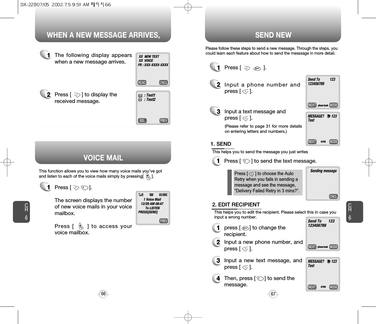 Press [       ] to send the text message.WHEN A NEW MESSAGE ARRIVES, SEND NEWCH.667CH.666PREVSELPREV1The following display appearswhen a new message arrives.1Press [            ]. The screen displays the numberof new voice mails in your voicemailbox.Press [      ] to access yourvoice mailbox.This function allows you to view how many voice mails you’ve gotand listen to each of the voice mails simply by pressing[       ].2Press [       ] to display thereceived message.: Test1: Test2XX  NEW TEXTXX  VOICEFR : XXX-XXXX-XXXX1 Voice Mail12/29 AM 08:47To LISTENPRESS[SEND]@@MODENEXT1Press [               ].2Input a phone number andpress [      ].3Input a text message and press [      ].Press [      ] to choose the AutoRetry when you fails in sending amessage and see the message,“Delivery Failed Retry in 3 mins?”.Send To           123123456789MODENEXTMESSAGE?        123Test4/160CNCLSending messageMODENEXTSend To       123123456789phone book1. SENDThis helps you to send the message you just writes12. EDIT RECIPIENT1press [      ] to change the recipient.2Input a new phone number, andpress [      ].3Input a new text message, andpress [      ].4Then, press [      ] to send themessage.Please follow these steps to send a new message. Through the steps, youcould learn each feature about how to send the messsage in more detail.This helps you to edit the recipient. Please select this in case youinput a wrong number.VOICE MAILphone bookMODENEXTMESSAGE?        123Test4/160(Please refer to page 31 for more detailson entering letters and numbers.)