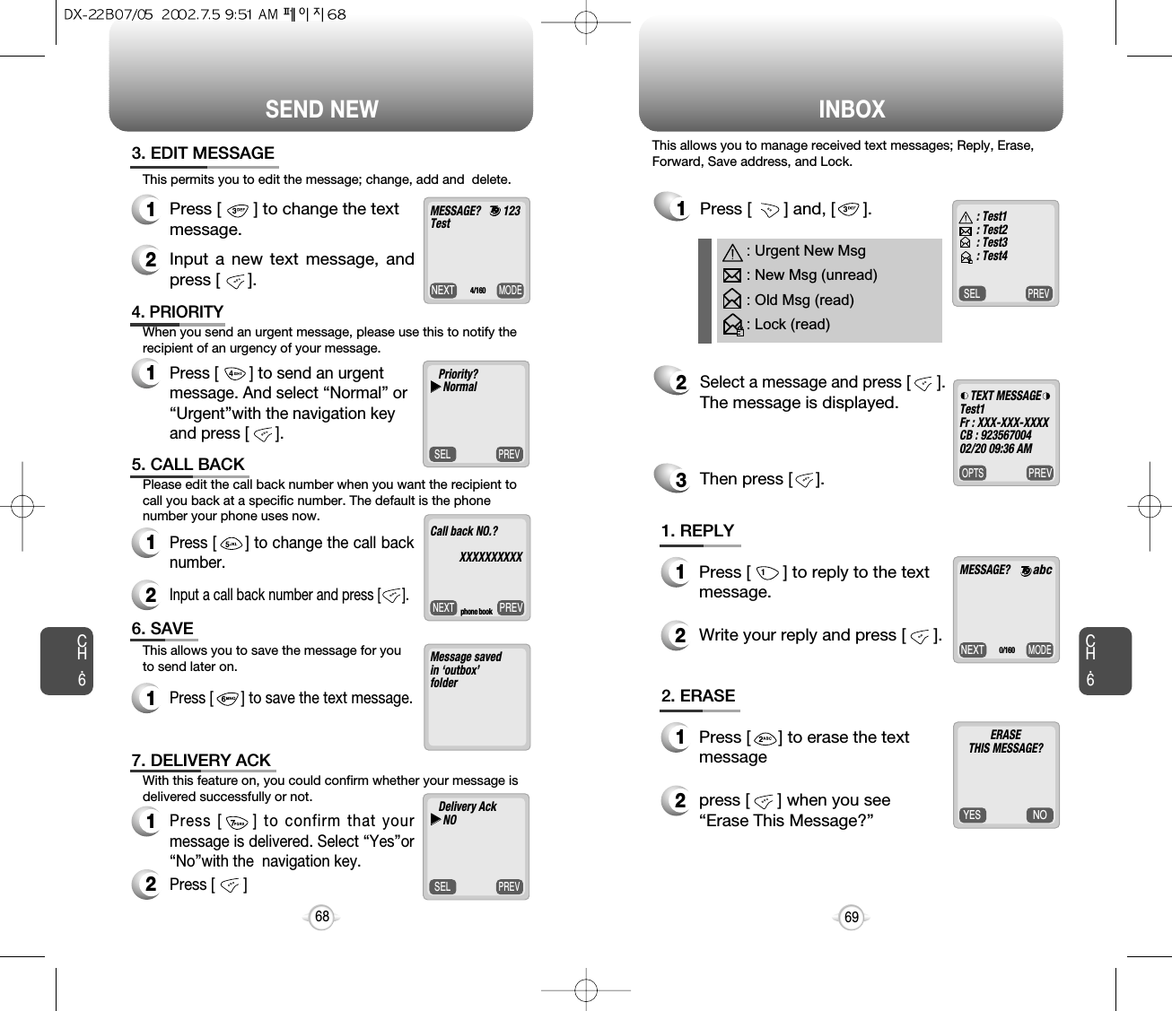 Write your reply and press [      ].SEND NEW INBOXCH.669CH.6683. EDIT MESSAGE1Press [       ] to change the textmessage.2Input a new text message, andpress [      ].PREVSELPriority?uuNormal4. PRIORITY1Press [       ] to send an urgentmessage. And select “Normal” or“Urgent”with the navigation keyand press [      ].PREVNEXTCall back NO.?       XXXXXXXXXXphone book5. CALL BACK1Press [      ] to change the call backnumber.2Input a call back number and press [      ].Message savedin ‘outbox’folder6. SAVE1Press [       ] to save the text message.PREVSELDelivery AckuuNO7. DELIVERY ACK1Press [     ] to confirm that yourmessage is delivered. Select “Yes”or“No”with the  navigation key.2Press [       ] This permits you to edit the message; change, add and  delete.When you send an urgent message, please use this to notify therecipient of an urgency of your message.Please edit the call back number when you want the recipient tocall you back at a specific number. The default is the phonenumber your phone uses now.This allows you to save the message for youto send later on.With this feature on, you could confirm whether your message isdelivered successfully or not. PREVSEL1Press [       ] and, [      ].2Select a message and press [      ].The message is displayed.Then press [     ].3: Urgent New Msg: New Msg (unread): Old Msg (read): Lock (read)MODENEXTMESSAGE? : Test1: Test2: Test3: Test4PREVOPTSTEXT MESSAGETest1Fr : XXX-XXX-XXXXCB : 92356700402/20 09:36 AM0/1601. REPLY1Press [       ] to reply to the textmessage.2NOYESERASETHIS MESSAGE?     2. ERASE1Press [      ] to erase the text message 2press [      ] when you see“Erase This Message?”This allows you to manage received text messages; Reply, Erase,Forward, Save address, and Lock.MODENEXTMESSAGE?        123Test4/160abc