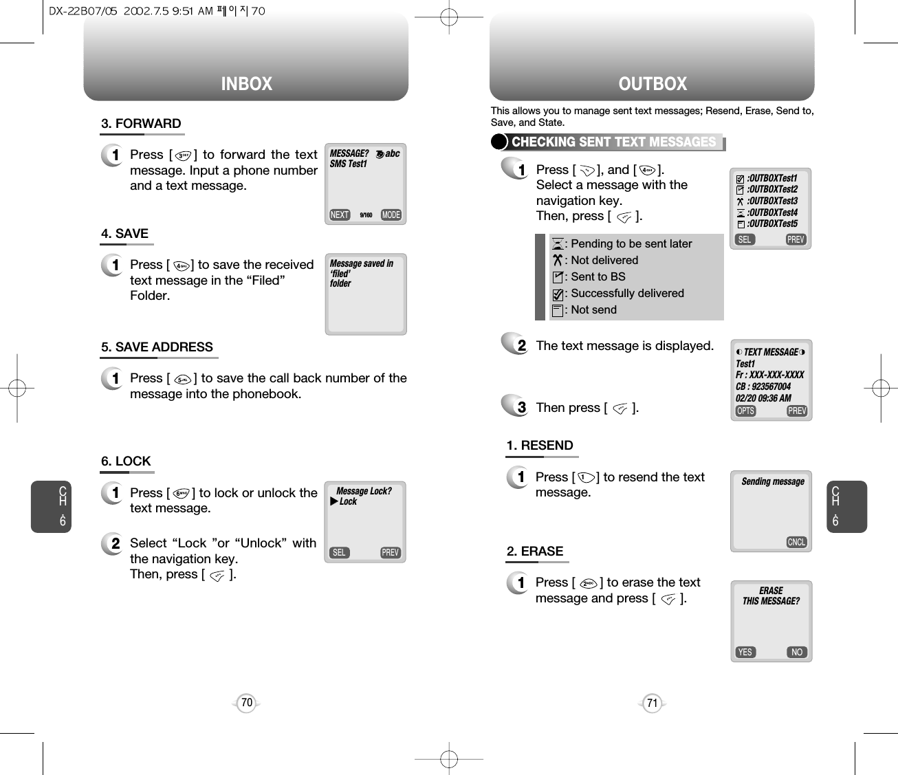 INBOX OUTBOXCH.671CH.670MODENEXTMESSAGE? SMS Test1      9/1603. FORWARD1Press [    ] to forward the textmessage. Input a phone numberand a text message.Message saved in‘filed’folder4. SAVE1Press [      ] to save the receivedtext message in the “Filed”Folder.5. SAVE ADDRESS1Press [      ] to save the call back number of themessage into the phonebook.PREVSELMessage Lock?uuLock6. LOCK1Press [      ] to lock or unlock thetext message.2Select “Lock ”or “Unlock” withthe navigation key. Then, press [       ].PREVSELCHECKING SENT TEXT MESSAGES1Press [      ], and [      ].Select a message with the navigation key. Then, press [       ].2The text message is displayed.Then press [       ].3: Pending to be sent later: Not delivered: Sent to BS: Successfully delivered: Not send:OUTBOXTest1:OUTBOXTest2:OUTBOXTest3:OUTBOXTest4:OUTBOXTest51. RESEND1Press [      ] to resend the textmessage.2. ERASE1Press [       ] to erase the textmessage and press [       ].This allows you to manage sent text messages; Resend, Erase, Send to,Save, and State.abcPREVOPTSTEXT MESSAGETest1Fr : XXX-XXX-XXXXCB : 92356700402/20 09:36 AMCNCLSending messageNOYESERASETHIS MESSAGE?     