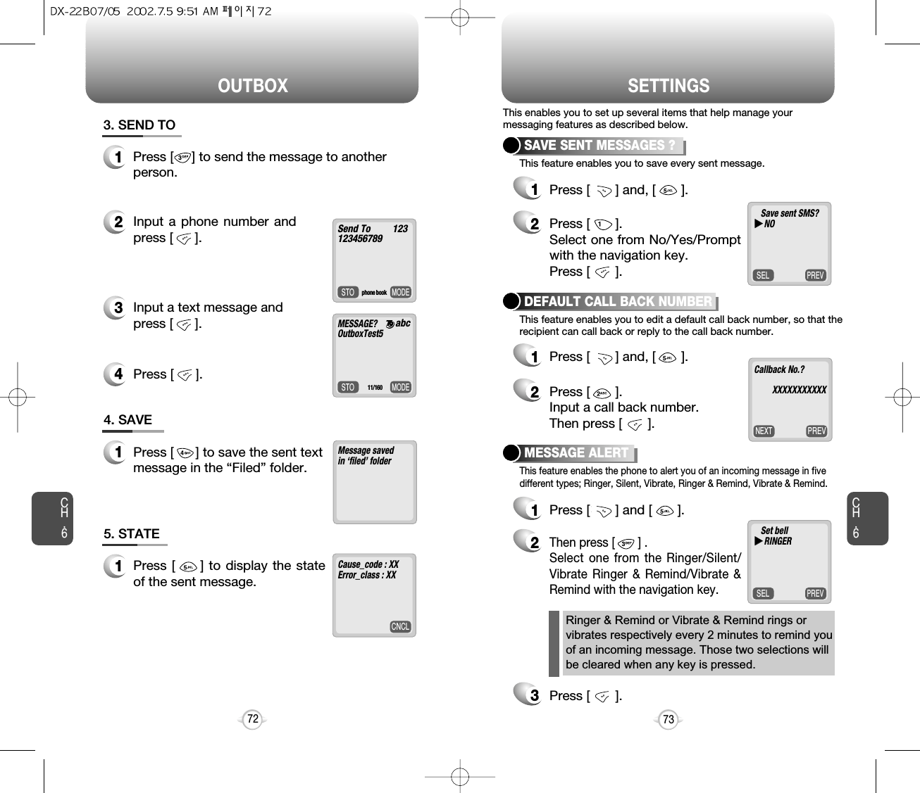 Press [      ].OUTBOX SETTINGSCH.673CH.672Message saved in ‘filed’ folder   4. SAVE1Press [      ] to save the sent textmessage in the “Filed” folder.CNCLCause_code : XX   Error_class : XX5. STATE1Press [     ] to display the stateof the sent message. MODESTOSend To         1231234567893. SEND TO1Press [     ] to send the message to anotherperson.2Input a phone number andpress [      ].3Input a text message and press [      ].4PREVSELPREVNEXTPREVSELSAVE SENT MESSAGES ?1Press [       ] and, [       ].2Press [       ]. Select one from No/Yes/Promptwith the navigation key.Press [       ].DEFAULT CALL BACK NUMBER1Press [       ] and, [       ].2Press [       ].Input a call back number.Then press [       ].MESSAGE ALERT1Press [       ] and [       ].2Then press [       ] .Select one from the Ringer/Silent/Vibrate Ringer &amp; Remind/Vibrate &amp;Remind with the navigation key.3Press [       ].This enables you to set up several items that help manage yourmessaging features as described below.This feature enables you to save every sent message.This feature enables you to edit a default call back number, so that therecipient can call back or reply to the call back number. This feature enables the phone to alert you of an incoming message in fivedifferent types; Ringer, Silent, Vibrate, Ringer &amp; Remind, Vibrate &amp; Remind.phone bookMODESTOMESSAGE?     OutboxTest511/160abcSave sent SMS?uuNOCallback No.?XXXXXXXXXXXSet belluuRINGERRinger &amp; Remind or Vibrate &amp; Remind rings orvibrates respectively every 2 minutes to remind youof an incoming message. Those two selections willbe cleared when any key is pressed.