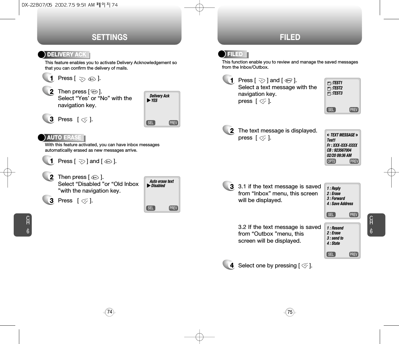 SETTINGS FILEDCH.675CH.674DELIVERY ACK1Press [              ].2Then press [      ]. Select “Yes’ or “No” with thenavigation key.AUTO ERASE1Press [       ] and [       ].2Then press [       ]. Select “Disabled ”or “Old Inbox”with the navigation key.3Press   [       ].3Press   [       ].This feature enables you to activate Delivery Acknowledgement sothat you can confirm the delivery of mails.With this feature activated, you can have inbox messagesautomaticallly erased as new messages arrive.PREVSELPREVSELThis function enable you to review and manage the saved messagesfrom the Inbox/Outbox.FILED1Press [       ] and [       ].Select a text message with the navigation key.press  [       ].2The text message is displayed. press  [       ].33.1 if the text message is savedfrom “Inbox” menu, this screen will be displayed.4Select one by pressing [      ].3.2 If the text message is savedfrom “Outbox ”menu, this screen will be displayed.PREVSELDelivery AckuuYESPREVSELAuto erase textuuDisabledPREVSEL:TEST1:TEST2:TEST3PREVOPTSTEXT MESSAGETest1Fr : XXX-XXX-XXXXCB : 92356700402/20 09:36 AM1 : Reply2 : Erase3 : Forward4 : Save Address1 : Resend2 : Erase3 : send to4 : State