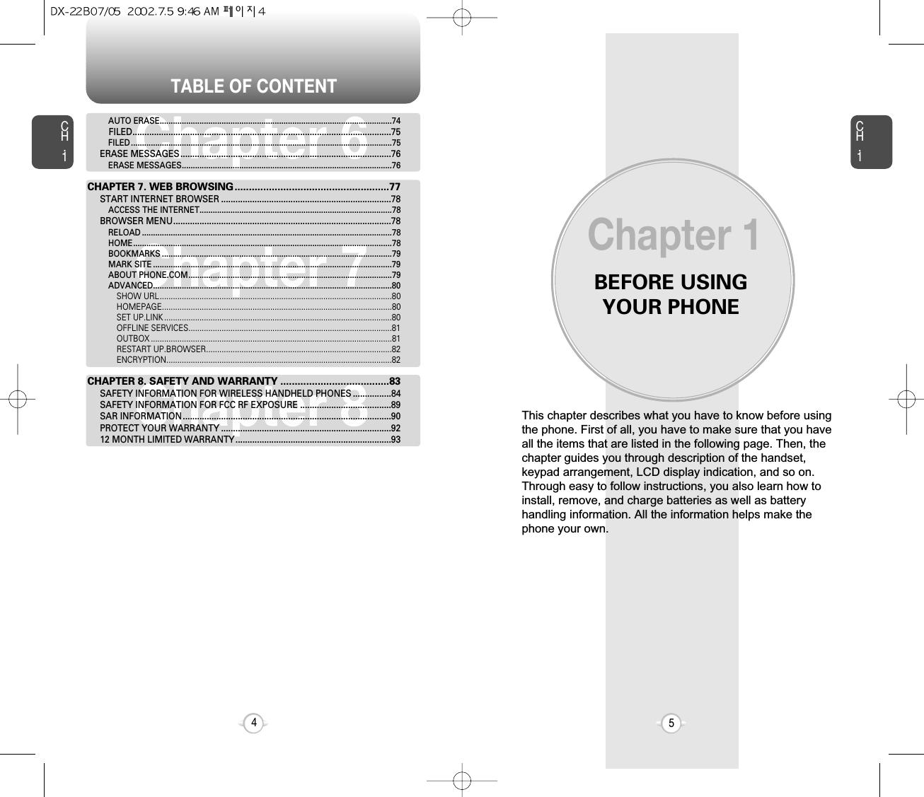 TABLE OF CONTENTBEFORE USINGYOUR PHONECH.15CH.14This chapter describes what you have to know before usingthe phone. First of all, you have to make sure that you haveall the items that are listed in the following page. Then, thechapter guides you through description of the handset,keypad arrangement, LCD display indication, and so on.Through easy to follow instructions, you also learn how toinstall, remove, and charge batteries as well as batteryhandling information. All the information helps make thephone your own.Chapter 1Chapter 6Chapter 7Chapter 8AUTO ERASE.........................................................................................................74FILED............................................................................................................75FILED ......................................................................................................................75ERASE MESSAGES........................................................................................76ERASE MESSAGES...............................................................................................76CHAPTER 7. WEB BROWSING......................................................77START INTERNET BROWSER .......................................................................78ACCESS THE INTERNET.......................................................................................78BROWSER MENU...........................................................................................78RELOAD .................................................................................................................78HOME.....................................................................................................................78BOOKMARKS ........................................................................................................79MARK SITE ............................................................................................................79ABOUT PHONE.COM............................................................................................79ADVANCED............................................................................................................80SHOW URL.........................................................................................................80HOMEPAGE........................................................................................................80SET UP.LINK .......................................................................................................80OFFLINE SERVICES............................................................................................81OUTBOX .............................................................................................................81RESTART UP.BROWSER....................................................................................82ENCRYPTION......................................................................................................82CHAPTER 8. SAFETY AND WARRANTY ......................................83SAFETY INFORMATION FOR WIRELESS HANDHELD PHONES ................84SAFETY INFORMATION FOR FCC RF EXPOSURE ......................................89SAR INFORMATION.......................................................................................90PROTECT YOUR WARRANTY .......................................................................9212 MONTH LIMITED WARRANTY.................................................................93