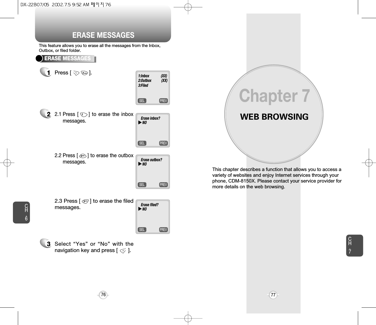 ERASE MESSAGESWEB BROWSINGThis chapter describes a function that allows you to access avariety of websites and enjoy Internet services through yourphone, CDM-8150X. Please contact your service provider formore details on the web browsing.Chapter 7CH.777CH.676ERASE MESSAGES1Press [            ].22.1 Press [     ] to erase the inboxmessages. 3Select “Yes” or “No” with thenavigation key and press [       ].2.2 Press [      ] to erase the outboxmessages.2.3 Press [      ] to erase the filedmessages.This feature allows you to erase all the messages from the Inbox,Outbox, or filed folder.PREVSEL1:Inbox             (XX)2:Outbox           (XX)3:FiledPREVSELErase inbox?uuNOPREVSELErase outbox?uuNOPREVSELErase filed?uuNO