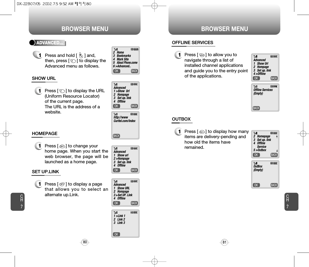 BROWSER MENU BROWSER MENUCH.781CH.780OK     BACKBACK     1Press [      ] to display the URL (Uniform Resource Locator)of the current page.The URL is the address of a website.SHOW URLOK     BACK1Press [      ] to change your home page. When you start theweb browser, the page will belaunched as a home page.HOMEPAGEOK     BACKOK     1Press [      ] to display a page that allows you to select analternate up.Link.SET UP.LINKOK     BACKADVANCED...1Press and hold [      ] and, then, press [      ] to display the Advanced menu as follows.@2   Home3   Bookmarks4   Mark Site5   About Phone.come6 &gt;Advanced..Advanced1 &gt;Show  Url2   Hompage3   Set up. link4   Offline   Advanced1   Show url2 &gt;Hompage3   Set up. link4   Offline   Advanced1   Show URL2   Hompage3 &gt;Set UP. Link4   Offline   1 &gt;Link 12   Link 23   Link 3http://wwwCuritel.com/index▼▼OK     BACKBACK     1Press [      ] to allow you tonavigate through a list ofinstalled channel applicationsand guide you to the entry pointof the applications.OFFLINE SERVICESOK     BACKOK     BACK1Press [      ] to display how manyitems are delivery-pending andhow old the items haveremained.OUTBOXAdvanced1   Show Url2   Hompage3   Set up. link4 &gt;Offline   2   Homepage3   Set up. link4   Offline Service5 &gt;OutboxOutBox(Empty)Offline Services(Empty)▼▼