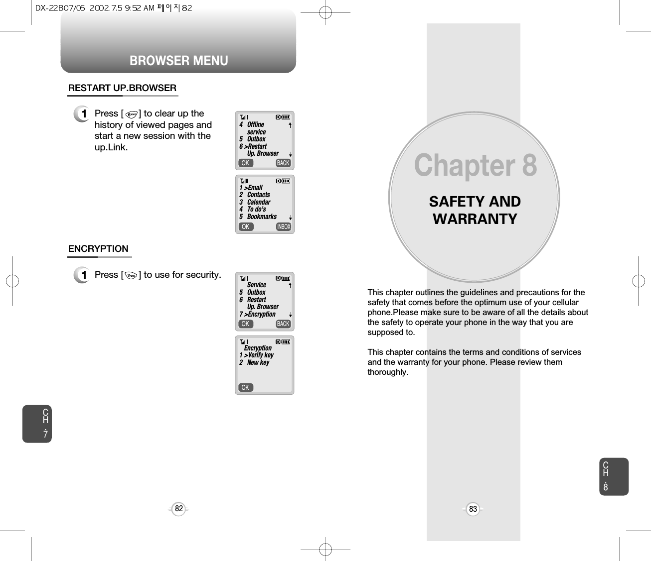 BROWSER MENUSAFETY ANDWARRANTYThis chapter outlines the guidelines and precautions for thesafety that comes before the optimum use of your cellularphone.Please make sure to be aware of all the details aboutthe safety to operate your phone in the way that you aresupposed to.This chapter contains the terms and conditions of servicesand the warranty for your phone. Please review themthoroughly.Chapter 883CH.7CH.882OK     BACKOK     INBOX1Press [      ] to clear up thehistory of viewed pages andstart a new session with theup.Link.RESTART UP.BROWSEROK     BACKOK     1Press [      ] to use for security.ENCRYPTION4   Offline service5   Outbox6 &gt;RestartUp. Browser1 &gt;Email2   Contacts3   Calendar4   To do’s5   BookmarksService5   Outbox6   RestartUp. Browser7 &gt;EncryptionEncryption1 &gt;Verify key2   New key▼▼▼▼▼