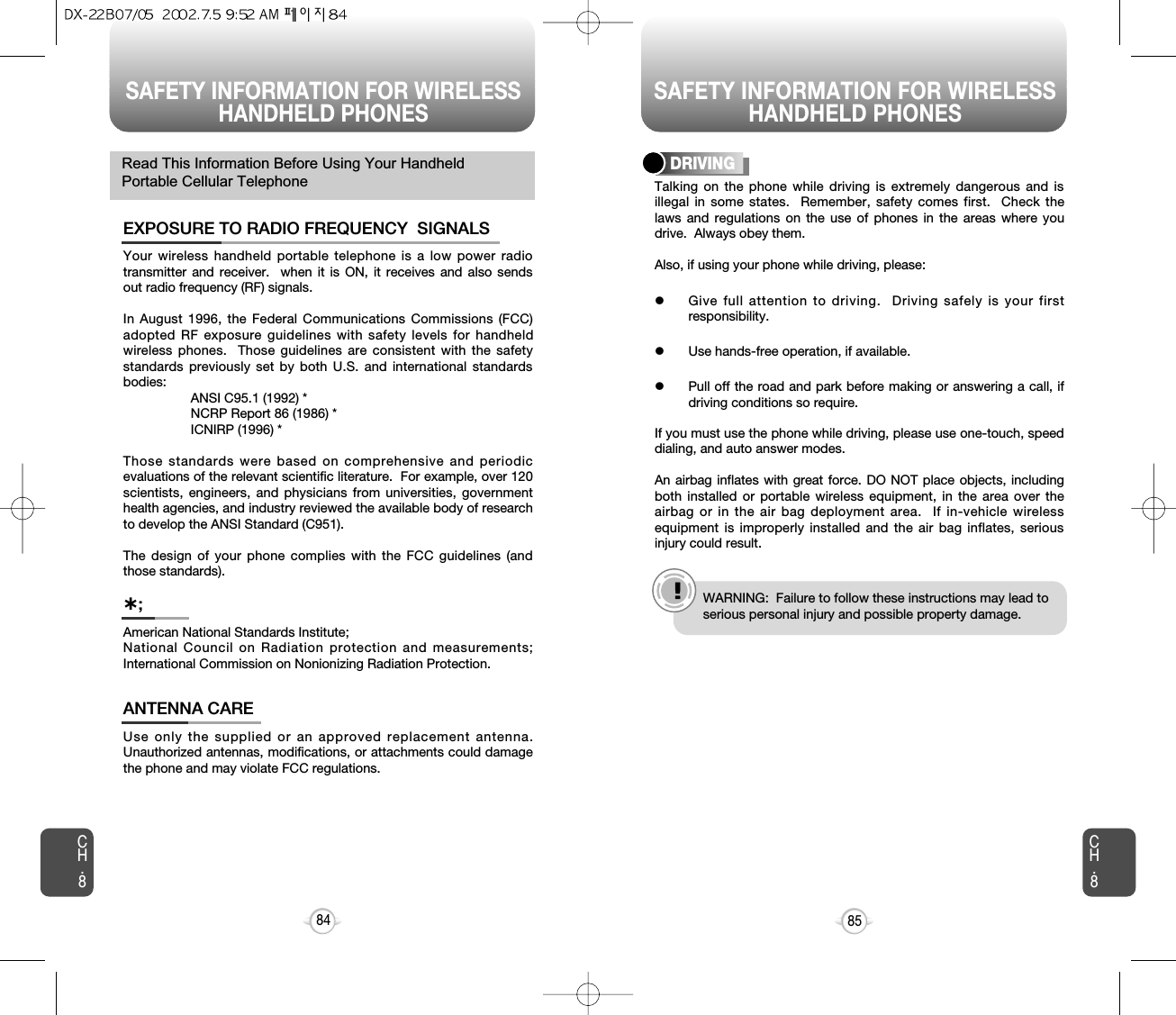 SAFETY INFORMATION FOR WIRELESSHANDHELD PHONES SAFETY INFORMATION FOR WIRELESSHANDHELD PHONES85CH.8CH.884Your wireless handheld portable telephone is a low power radiotransmitter and receiver.  when it is ON, it receives and also sendsout radio frequency (RF) signals.In August 1996, the Federal Communications Commissions (FCC)adopted RF exposure guidelines with safety levels for handheldwireless phones.  Those guidelines are consistent with the safetystandards previously set by both U.S. and international standardsbodies:ANSI C95.1 (1992) *NCRP Report 86 (1986) *ICNIRP (1996) *Those standards were based on comprehensive and periodicevaluations of the relevant scientific literature.  For example, over 120scientists, engineers, and physicians from universities, governmenthealth agencies, and industry reviewed the available body of researchto develop the ANSI Standard (C951).The design of your phone complies with the FCC guidelines (andthose standards).EXPOSURE TO RADIO FREQUENCY  SIGNALSAmerican National Standards Institute;National Council on Radiation protection and measurements;International Commission on Nonionizing Radiation Protection.˙;Use only the supplied or an approved replacement antenna.Unauthorized antennas, modifications, or attachments could damagethe phone and may violate FCC regulations.ANTENNA CARERead This Information Before Using Your HandheldPortable Cellular Telephone Talking on the phone while driving is extremely dangerous and isillegal in some states.  Remember, safety comes first.  Check thelaws and regulations on the use of phones in the areas where youdrive.  Always obey them.Also, if using your phone while driving, please:lGive full attention to driving.  Driving safely is your firstresponsibility.lUse hands-free operation, if available.lPull off the road and park before making or answering a call, ifdriving conditions so require.If you must use the phone while driving, please use one-touch, speeddialing, and auto answer modes.An airbag inflates with great force. DO NOT place objects, includingboth installed or portable wireless equipment, in the area over theairbag or in the air bag deployment area.  If in-vehicle wirelessequipment is improperly installed and the air bag inflates, seriousinjury could result.DRIVINGe.g.!WARNING:  Failure to follow these instructions may lead toserious personal injury and possible property damage.