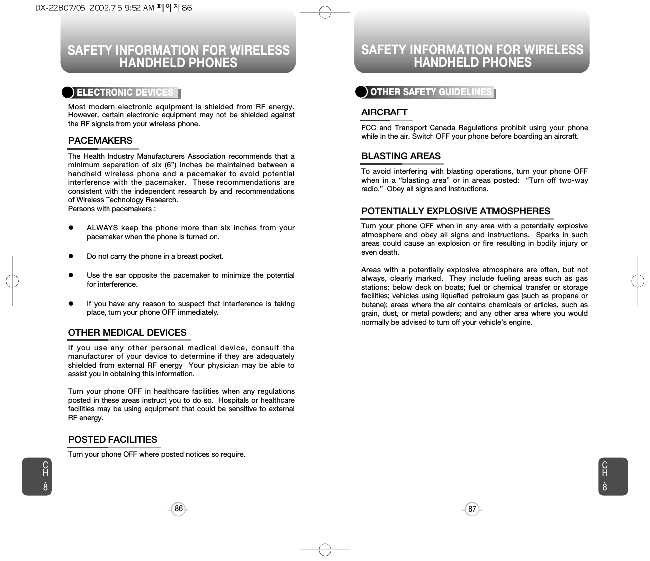 SAFETY INFORMATION FOR WIRELESSHANDHELD PHONESSAFETY INFORMATION FOR WIRELESSHANDHELD PHONES87CH.8CH.886The Health Industry Manufacturers Association recommends that aminimum separation of six (6”) inches be maintained between ahandheld wireless phone and a pacemaker to avoid potentialinterference with the pacemaker.  These recommendations areconsistent with the independent research by and recommendationsof Wireless Technology Research.Persons with pacemakers : lALWAYS keep the phone more than six inches from yourpacemaker when the phone is turned on.lDo not carry the phone in a breast pocket.lUse the ear opposite the pacemaker to minimize the potentialfor interference.lIf you have any reason to suspect that interference is takingplace, turn your phone OFF immediately.PACEMAKERSIf you use any other personal medical device, consult themanufacturer of your device to determine if they are adequatelyshielded from external RF energy  Your physician may be able toassist you in obtaining this information.Turn your phone OFF in healthcare facilities when any regulationsposted in these areas instruct you to do so.  Hospitals or healthcarefacilities may be using equipment that could be sensitive to externalRF energy.OTHER MEDICAL DEVICESTurn your phone OFF where posted notices so require.POSTED FACILITIESELECTRONIC DEVICESMost modern electronic equipment is shielded from RF energy.However, certain electronic equipment may not be shielded againstthe RF signals from your wireless phone.OTHER SAFETY GUIDELINESFCC and Transport Canada Regulations prohibit using your phonewhile in the air. Switch OFF your phone before boarding an aircraft.AIRCRAFTTo avoid interfering with blasting operations, turn your phone OFFwhen in a “blasting area” or in areas posted:  “Turn off two-wayradio.”  Obey all signs and instructions.BLASTING AREASTurn your phone OFF when in any area with a potentially explosiveatmosphere and obey all signs and instructions.  Sparks in suchareas could cause an explosion or fire resulting in bodily injury oreven death.Areas with a potentially explosive atmosphere are often, but notalways, clearly marked.  They include fueling areas such as gasstations; below deck on boats; fuel or chemical transfer or storagefacilities; vehicles using liquefied petroleum gas (such as propane orbutane); areas where the air contains chemicals or articles, such asgrain, dust, or metal powders; and any other area where you wouldnormally be advised to turn off your vehicle’s engine.POTENTIALLY EXPLOSIVE ATMOSPHERES