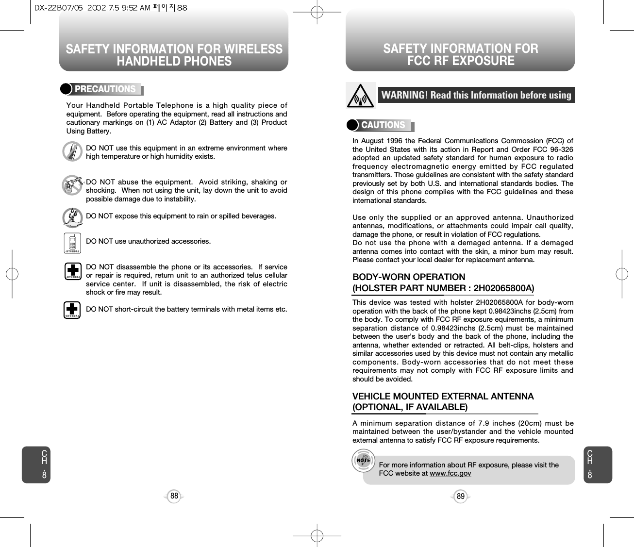 SAFETY INFORMATION FOR WIRELESSHANDHELD PHONESSAFETY INFORMATION FOR FCC RF EXPOSURE89CH.8CH.888PRECAUTIONSYour Handheld Portable Telephone is a high quality piece ofequipment.  Before operating the equipment, read all instructions andcautionary markings on (1) AC Adaptor (2) Battery and (3) ProductUsing Battery.DO NOT use this equipment in an extreme environment wherehigh temperature or high humidity exists.DO NOT abuse the equipment.  Avoid striking, shaking orshocking.  When not using the unit, lay down the unit to avoidpossible damage due to instability.DO NOT expose this equipment to rain or spilled beverages.DO NOT use unauthorized accessories.DO NOT disassemble the phone or its accessories.  If serviceor repair is required, return unit to an authorized telus cellularservice center.  If unit is disassembled, the risk of electricshock or fire may result.DO NOT short-circuit the battery terminals with metal items etc.In August 1996 the Federal Communications Commossion (FCC) ofthe United States with its action in Report and Order FCC 96-326adopted an updated safety standard for human exposure to radiofrequency electromagnetic energy emitted by FCC regulatedtransmitters. Those guidelines are consistent with the safety standardpreviously set by both U.S. and international standards bodies. Thedesign of this phone complies with the FCC guidelines and theseinternational standards.Use only the supplied or an approved antenna. Unauthorizedantennas, modifications, or attachments could impair call quality,damage the phone, or result in violation of FCC regulations.Do not use the phone with a demaged antenna. If a demagedantenna comes into contact with the skin, a minor burn may result.Please contact your local dealer for replacement antenna.A minimum separation distance of 7.9 inches (20cm) must bemaintained between the user/bystander and the vehicle mountedexternal antenna to satisfy FCC RF exposure requirements.VEHICLE MOUNTED EXTERNAL ANTENNA(OPTIONAL, IF AVAILABLE)WARNING! Read this Information before usingCAUTIONSe.g.!For more information about RF exposure, please visit theFCC website at www.fcc.govThis device was tested with holster 2H02065800A for body-wornoperation with the back of the phone kept 0.98423inchs (2.5cm) fromthe body. To comply with FCC RF exposure equirements, a minimumseparation distance of 0.98423inchs (2.5cm) must be maintainedbetween the user&apos;s body and the back of the phone, including theantenna, whether extended or retracted. All belt-clips, holsters andsimilar accessories used by this device must not contain any metalliccomponents. Body-worn accessories that do not meet theserequirements may not comply with FCC RF exposure limits andshould be avoided. BODY-WORN OPERATION (HOLSTER PART NUMBER : 2H02065800A)