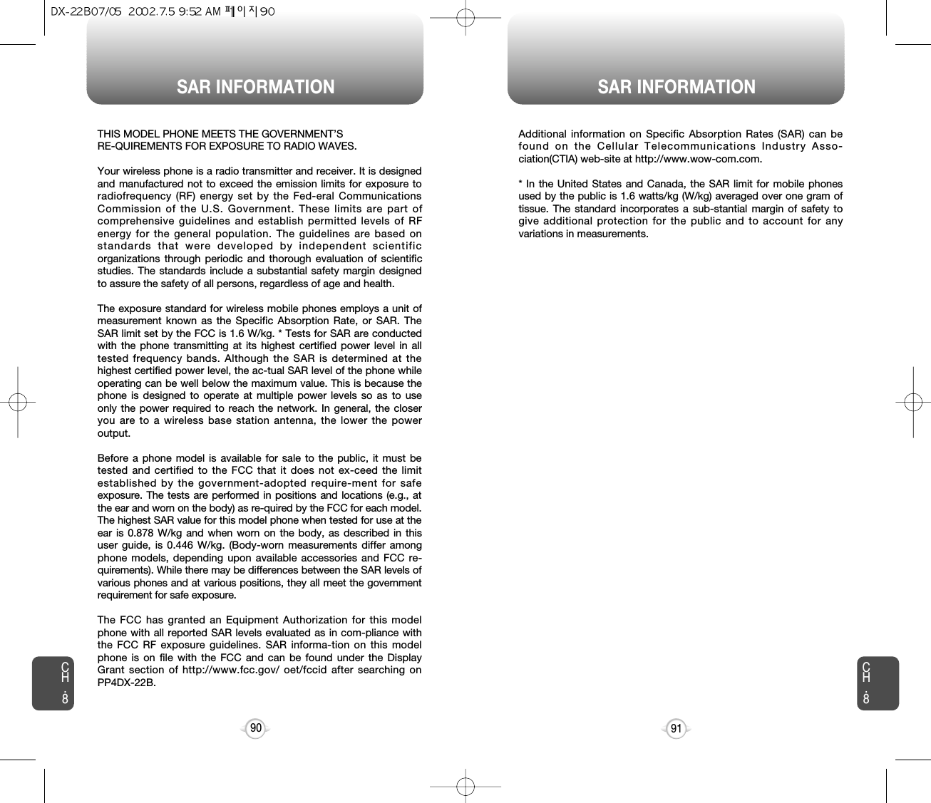 SAR INFORMATION SAR INFORMATION91CH.8CH.890THIS MODEL PHONE MEETS THE GOVERNMENT’S RE-QUIREMENTS FOR EXPOSURE TO RADIO WAVES.Your wireless phone is a radio transmitter and receiver. It is designedand manufactured not to exceed the emission limits for exposure toradiofrequency (RF) energy set by the Fed-eral CommunicationsCommission of the U.S. Government. These limits are part ofcomprehensive guidelines and establish permitted levels of RFenergy for the general population. The guidelines are based onstandards that were developed by independent scientificorganizations through periodic and thorough evaluation of scientificstudies. The standards include a substantial safety margin designedto assure the safety of all persons, regardless of age and health. The exposure standard for wireless mobile phones employs a unit ofmeasurement known as the Specific Absorption Rate, or SAR. TheSAR limit set by the FCC is 1.6 W/kg. * Tests for SAR are conductedwith the phone transmitting at its highest certified power level in alltested frequency bands. Although the SAR is determined at thehighest certified power level, the ac-tual SAR level of the phone whileoperating can be well below the maximum value. This is because thephone is designed to operate at multiple power levels so as to useonly the power required to reach the network. In general, the closeryou are to a wireless base station antenna, the lower the poweroutput. Before a phone model is available for sale to the public, it must betested and certified to the FCC that it does not ex-ceed the limitestablished by the government-adopted require-ment for safeexposure. The tests are performed in positions and locations (e.g., atthe ear and worn on the body) as re-quired by the FCC for each model.The highest SAR value for this model phone when tested for use at theear is 0.878 W/kg and when worn on the body, as described in thisuser guide, is 0.446 W/kg. (Body-worn measurements differ amongphone models, depending upon available accessories and FCC re-quirements). While there may be differences between the SAR levels ofvarious phones and at various positions, they all meet the governmentrequirement for safe exposure.The FCC has granted an Equipment Authorization for this modelphone with all reported SAR levels evaluated as in com-pliance withthe FCC RF exposure guidelines. SAR informa-tion on this modelphone is on file with the FCC and can be found under the DisplayGrant section of http://www.fcc.gov/ oet/fccid after searching onPP4DX-22B.Additional information on Specific Absorption Rates (SAR) can befound on the Cellular Telecommunications Industry Asso-ciation(CTIA) web-site at http://www.wow-com.com.* In the United States and Canada, the SAR limit for mobile phonesused by the public is 1.6 watts/kg (W/kg) averaged over one gram oftissue. The standard incorporates a sub-stantial margin of safety togive additional protection for the public and to account for anyvariations in measurements.