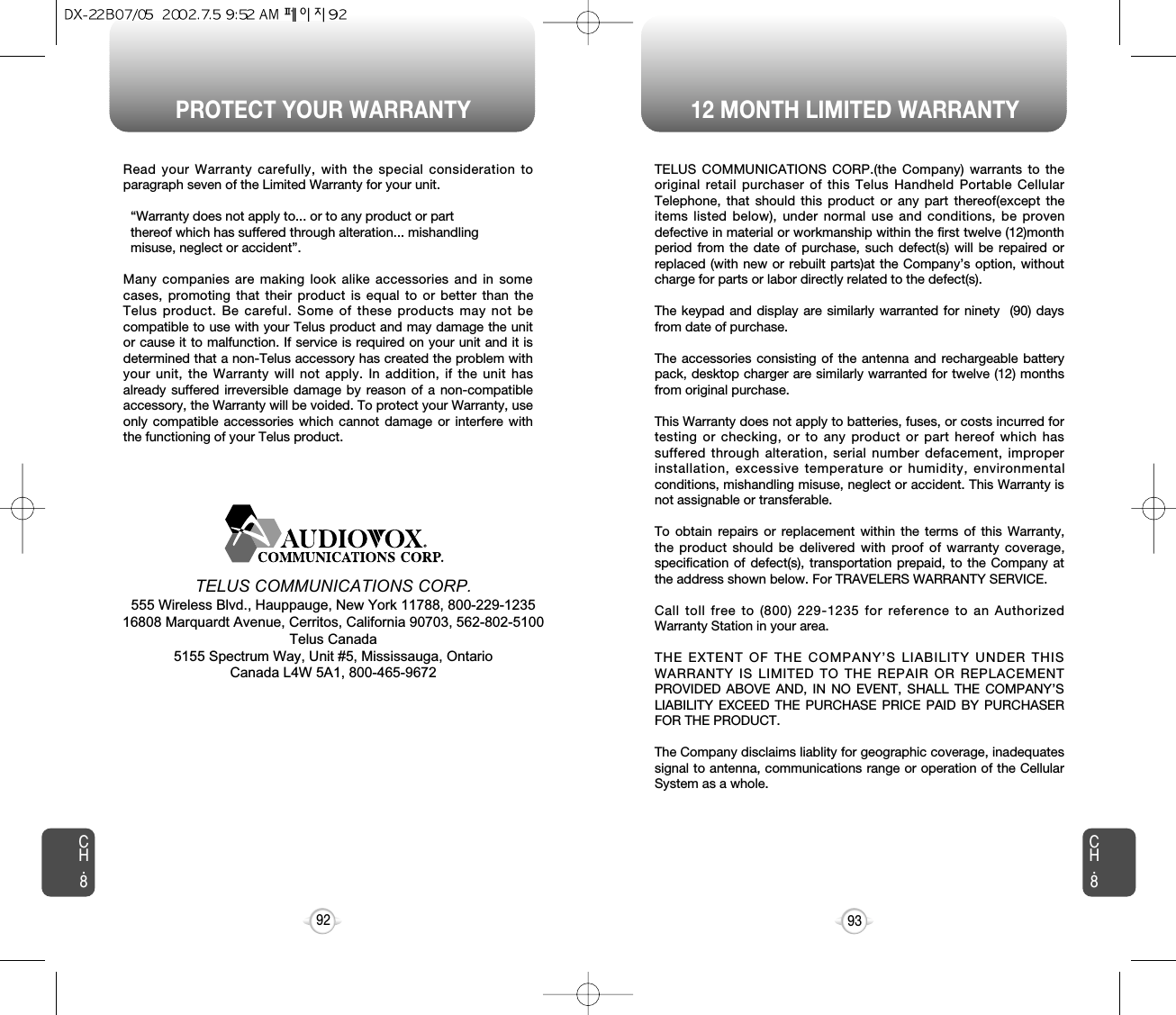 PROTECT YOUR WARRANTY 12 MONTH LIMITED WARRANTYCH.893CH.892Read your Warranty carefully, with the special consideration toparagraph seven of the Limited Warranty for your unit.“Warranty does not apply to... or to any product or part  thereof which has suffered through alteration... mishandling  misuse, neglect or accident”.Many companies are making look alike accessories and in somecases, promoting that their product is equal to or better than theTelus product. Be careful. Some of these products may not becompatible to use with your Telus product and may damage the unitor cause it to malfunction. If service is required on your unit and it isdetermined that a non-Telus accessory has created the problem withyour unit, the Warranty will not apply. In addition, if the unit hasalready suffered irreversible damage by reason of a non-compatibleaccessory, the Warranty will be voided. To protect your Warranty, useonly compatible accessories which cannot damage or interfere withthe functioning of your Telus product.   TELUS COMMUNICATIONS CORP.555 Wireless Blvd., Hauppauge, New York 11788, 800-229-123516808 Marquardt Avenue, Cerritos, California 90703, 562-802-5100Telus Canada5155 Spectrum Way, Unit #5, Mississauga, OntarioCanada L4W 5A1, 800-465-9672TELUS COMMUNICATIONS CORP.(the Company) warrants to theoriginal retail purchaser of this Telus Handheld Portable CellularTelephone, that should this product or any part thereof(except theitems listed below), under normal use and conditions, be provendefective in material or workmanship within the first twelve (12)monthperiod from the date of purchase, such defect(s) will be repaired orreplaced (with new or rebuilt parts)at the Company’s option, withoutcharge for parts or labor directly related to the defect(s).The keypad and display are similarly warranted for ninety  (90) daysfrom date of purchase.The accessories consisting of the antenna and rechargeable batterypack, desktop charger are similarly warranted for twelve (12) monthsfrom original purchase.This Warranty does not apply to batteries, fuses, or costs incurred fortesting or checking, or to any product or part hereof which hassuffered through alteration, serial number defacement, improperinstallation, excessive temperature or humidity, environmentalconditions, mishandling misuse, neglect or accident. This Warranty isnot assignable or transferable.To obtain repairs or replacement within the terms of this Warranty,the product should be delivered with proof of warranty coverage,specification of defect(s), transportation prepaid, to the Company atthe address shown below. For TRAVELERS WARRANTY SERVICE.Call toll free to (800) 229-1235 for reference to an AuthorizedWarranty Station in your area.THE EXTENT OF THE COMPANY’S LIABILITY UNDER THISWARRANTY IS LIMITED TO THE REPAIR OR REPLACEMENTPROVIDED ABOVE AND, IN NO EVENT, SHALL THE COMPANY’SLIABILITY EXCEED THE PURCHASE PRICE PAID BY PURCHASERFOR THE PRODUCT. The Company disclaims liablity for geographic coverage, inadequatessignal to antenna, communications range or operation of the CellularSystem as a whole.