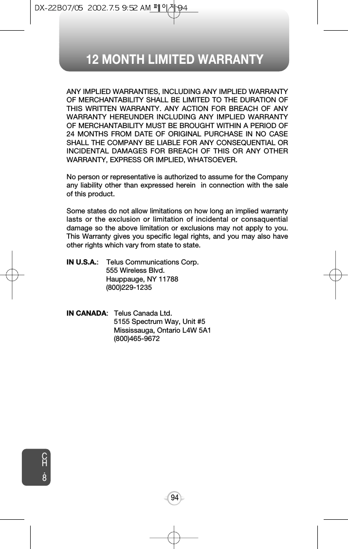 12 MONTH LIMITED WARRANTYCH.894ANY IMPLIED WARRANTIES, INCLUDING ANY IMPLIED WARRANTYOF MERCHANTABILITY SHALL BE LIMITED TO THE DURATION OFTHIS WRITTEN WARRANTY. ANY ACTION FOR BREACH OF ANYWARRANTY HEREUNDER INCLUDING ANY IMPLIED WARRANTYOF MERCHANTABILITY MUST BE BROUGHT WITHIN A PERIOD OF24 MONTHS FROM DATE OF ORIGINAL PURCHASE IN NO CASESHALL THE COMPANY BE LIABLE FOR ANY CONSEQUENTIAL ORINCIDENTAL DAMAGES FOR BREACH OF THIS OR ANY OTHERWARRANTY, EXPRESS OR IMPLIED, WHATSOEVER.No person or representative is authorized to assume for the Companyany liability other than expressed herein  in connection with the saleof this product.Some states do not allow limitations on how long an implied warrantylasts or the exclusion or limitation of incidental or consaquentialdamage so the above limitation or exclusions may not apply to you.This Warranty gives you specific legal rights, and you may also haveother rights which vary from state to state. IN U.S.A.:    Telus Communications Corp.555 Wireless Blvd.Hauppauge, NY 11788(800)229-1235IN CANADA:   Telus Canada Ltd. 5155 Spectrum Way, Unit #5Mississauga, Ontario L4W 5A1(800)465-9672