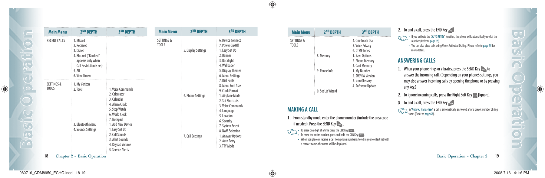 Main Menu 2ND DEPTH 3RD DEPTHRECENT CALLS 1. Missed2. Received3. Dialed4.  Blocked (“Blocked” appears only when Call Restriction is set)5. All6. View TimersSETTINGS &amp; TOOLS1. My Verizon2. Tools3. Bluetooth Menu4. Sounds Settings1. Voice Commands2. Calculator3. Calendar4. Alarm Clock5. Stop Watch6. World Clock7. Notepad1. Add New Device1. Easy Set Up2. Call Sounds3. Alert Sounds4. Keypad Volume5. Service AlertsMain Menu 2ND DEPTH 3RD DEPTHSETTINGS &amp; TOOLS5. Display Settings6. Phone Settings7. Call Settings6. Device Connect7. Power On/Off1. Easy Set Up2. Banner3. Backlight4. Wallpaper5. Display Themes6. Menu Settings7. Dial Fonts 8. Menu Font Size9. Clock Format1. Airplane Mode2. Set Shortcuts3. Voice Commands4. Language5. Location6. Security7. System Select8. NAM Selection1. Answer Options2. Auto Retry3. TTY Mode18       Chapter 2 − Basic OperationBasic OperationBasic OperationMain Menu 2ND DEPTH 3RD DEPTHSETTINGS &amp; TOOLS8. Memory9. Phone Info0. Set Up Wizard4. One Touch Dial5. Voice Privacy6. DTMF Tones1. Save Options2. Phone Memory3. Card Memory1. My Number2. SW/HW Version3. Icon Glossary4. Software UpdateMAKING A CALL1.   From standby mode enter the phone number (include the area code if needed). Press the SEND Key   .   •    To erase one digit at a time press the CLR Key   . •    To erase the entire number, press and hold the CLR Key   . •    When you place or receive a call from phone numbers stored in your contact list with a contact name, the name will be displayed.2.   To end a call, press the END Key   .   •    If you activate the “AUTO RETRY” function, the phone will automatically re-dial the number (Refer to page 69). •    You can also place calls using Voice-Activated Dialing. Please  refer to page 75 for more details.ANSWERING CALLS1.   When your phone rings or vibrates, press the SEND Key   to answer the incoming call. (Depending on your phone’s settings, you may also answer incoming calls by opening the phone or by pressing any key.)2.   To ignore incoming calls, press the Right Soft Key   [Ignore].3.   To end a call, press the END Key   .   In “Auto w/ Hands-free” a call is automatically answered after a preset number of ring tones (Refer to page 68).Basic Operation − Chapter 2       19Basic OperationBasic Operation080716_CDM8950_ECHO.indd   18-19080716_CDM8950_ECHO.indd   18-19 2008.7.16   4:1:6 PM2008.7.16   4:1:6 PM