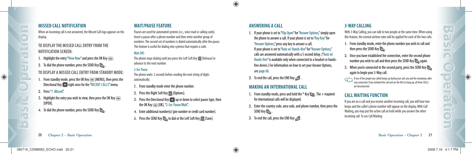 MISSED CALL NOTIFICATIONWhen an incoming call is not answered, the Missed Call logo appears on the display.TO DISPLAY THE MISSED CALL ENTRY FROM THE    NOTIFICATION SCREEN:1.   Highlight the entry “View Now” and press the OK Key   .2.   To dial the phone number, press the SEND Key   .TO DISPLAY A MISSED CALL ENTRY FROM STANDBY MODE:1.   From standby mode, press the OK Key   [MENU], then press the Directional Key   right once for the “RECENT CALLS” menu.2.   Press “1. Missed”.3.   Highlight the entry you wish to view, then press the OK Key   [OPEN].4.   To dial the phone number, press the SEND Key   .WAIT/PAUSE FEATUREPauses are used for automated systems (i.e., voice mail or calling cards).  Insert a pause after a phone number and then enter another group of  numbers. The second set of numbers is dialed automatically after the pause. This feature is useful for dialing into systems that require a code.Wait (W) The phone stops dialing until you press the Left Soft Key   [Release] to advance to the next number. 2-Sec Pause The phone waits  2 seconds before sending the next string of digits    automatically.1.   From standby mode enter the phone number.2.   Press the Right Soft Key   [Options].3.   Press the Directional Key   up or down to select pause type, then the OK Key   [OK]. “2-Sec Pause/Wait”.4.   Enter additional number(s) (pin number or credit card number).5.   Press the SEND Key   to dial or the Left Soft Key   [Save].20       Chapter 2 − Basic OperationBasic OperationBasic OperationANSWERING A CALL1.   If your phone is set to “Flip Open” for “Answer Options,” simply open the phone to answer a call. If your phone is set to “Any Key” for “Answer Options,” press any key to answer a call.    If your phone is set to “Auto w/ Hands-free” for “Answer Options,” calls are answered automatically with a 5 second delay. (“Auto w/ Hands-free” is available only when connected to a headset or hands-free device.) For information on how to set your Answer Options,  see page 68.2.   To end the call, press the END Key   .MAKING AN INTERNATIONAL CALL1.   From standby mode, press and hold the * Key   . The + required for international calls will be displayed.2.   Enter the country code, area code, and phone number, then press the SEND Key   .3.   To end the call, press the END Key   .3WAY CALLINGWith 3-Way Calling, you can talk to two people at the same time. When using this feature, the normal airtime rates will be applied for each of the two calls.1.   From standby mode, enter the phone number you wish to call and then press the SEND Key   .2.   Once you have established the connection, enter the second phone number you wish to call and then press the SEND Key   again.3.   When you’re connected to the second party, press the SEND Key   again to begin your 3-Way call.   If one of the people you called hangs up during your call, you and the remaining caller stay connected. If you initiated the call and are the first to hang up, all three CALLS are disconnected.CALL WAITING FUNCTIONIf you are on a call and you receive another incoming call, you will hear two beeps and the caller’s phone number will appear on the display. With Call Waiting, you may put the active call on hold while you answer the other incoming call. To use Call Waiting:Basic Operation − Chapter 2       21Basic OperationBasic Operation080716_CDM8950_ECHO.indd   20-21080716_CDM8950_ECHO.indd   20-21 2008.7.16   4:1:7 PM2008.7.16   4:1:7 PM