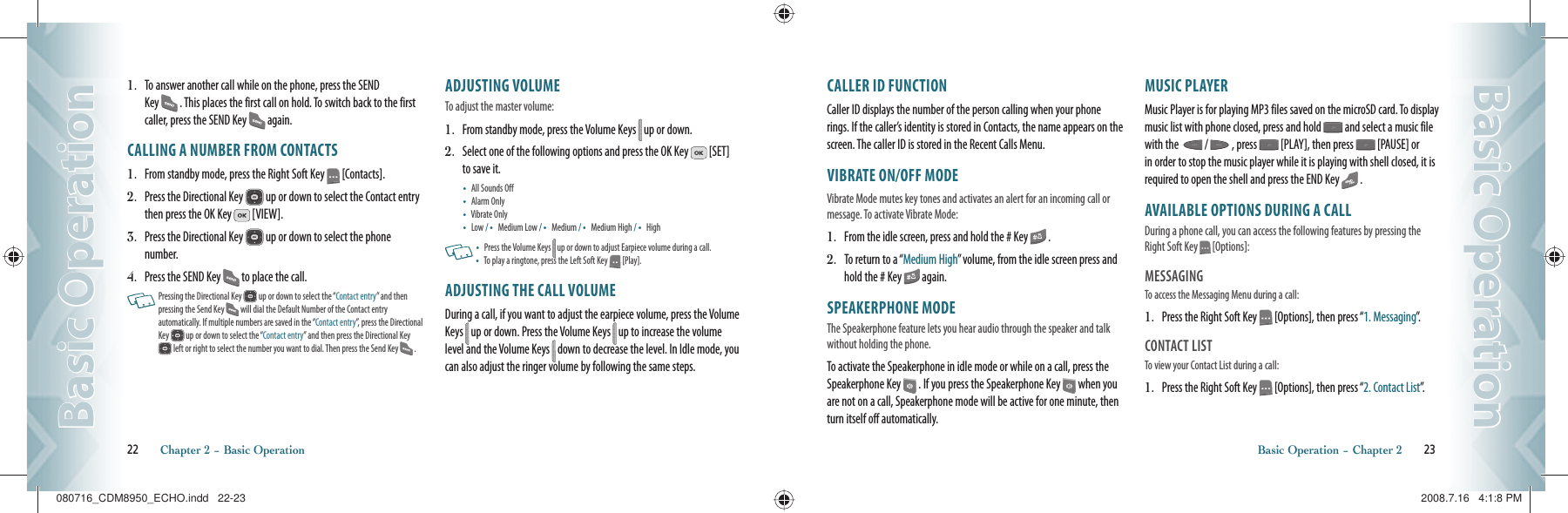 1.   To answer another call while on the phone, press the SEND Key   . This places the first call on hold. To switch back to the first caller, press the SEND Key   again.CALLING A NUMBER FROM CONTACTS1.   From standby mode, press the Right Soft Key   [Contacts].2.   Press the Directional Key   up or down to select the Contact entry then press the OK Key   [VIEW].3.   Press the Directional Key   up or down to select the phone number.4.   Press the SEND Key   to place the call.   Pressing the Directional Key   up or down to select the “Contact entry” and then  pressing the Send Key   will dial the Default Number of the Contact entry  automatically. If multiple numbers are saved in the “Contact entry”, press the Directional Key   up or down to select the “Contact entry” and then press the Directional Key  left or right to select the number you want to dial. Then press the Send Key   .ADJUSTING VOLUMETo adjust the master volume:1.   From standby mode, press the Volume Keys   up or down.2.   Select one of the following options and press the OK Key   [SET] to save it. •   All Sounds Off •   Alarm Only •   Vibrate Only •   Low /  •   Medium Low /  •   Medium /  •   Medium High /  •   High   •    Press the Volume Keys   up or down to adjust Earpiece volume during a call. •    To play a ringtone, press the Left Soft Key   [Play].ADJUSTING THE CALL VOLUMEDuring a call, if you want to adjust the earpiece volume, press the Volume Keys   up or down. Press the Volume Keys   up to increase the volume level and the Volume Keys   down to decrease the level. In Idle mode, you can also adjust the ringer volume by following the same steps.22       Chapter 2 − Basic OperationBasic OperationBasic OperationCALLER ID FUNCTIONCaller ID displays the number of the person calling when your phone rings. If the caller’s identity is stored in Contacts, the name appears on the screen. The caller ID is stored in the Recent Calls Menu.VIBRATE ON/OFF MODEVibrate Mode mutes key tones and activates an alert for an incoming call or message. To activate Vibrate Mode: 1.   From the idle screen, press and hold the # Key   .2.   To return to a “Medium High” volume, from the idle screen press and hold the # Key   again.SPEAKERPHONE MODEThe Speakerphone feature lets you hear audio through the speaker and talk without holding the phone.To activate the Speakerphone in idle mode or while on a call, press the Speakerphone Key   . If you press the Speakerphone Key   when you are not on a call, Speakerphone mode will be active for one minute, then turn itself off automatically.MUSIC PLAYERMusic Player is for playing MP3 files saved on the microSD card. To display music list with phone closed, press and hold   and select a music file with the    /   , press   [PLAY], then press   [PAUSE] or  in order to stop the music player while it is playing with shell closed, it is required to open the shell and press the END Key   .AVAILABLE OPTIONS DURING A CALLDuring a phone call, you can access the following features by pressing the Right Soft Key   [Options]:MESSAGINGTo access the Messaging Menu during a call:1.   Press the Right Soft Key   [Options], then press “1. Messaging”.CONTACT LISTTo view your Contact List during a call:                                             1.   Press the Right Soft Key   [Options], then press “2. Contact List”.Basic Operation − Chapter 2       23Basic OperationBasic Operation080716_CDM8950_ECHO.indd   22-23080716_CDM8950_ECHO.indd   22-23 2008.7.16   4:1:8 PM2008.7.16   4:1:8 PM