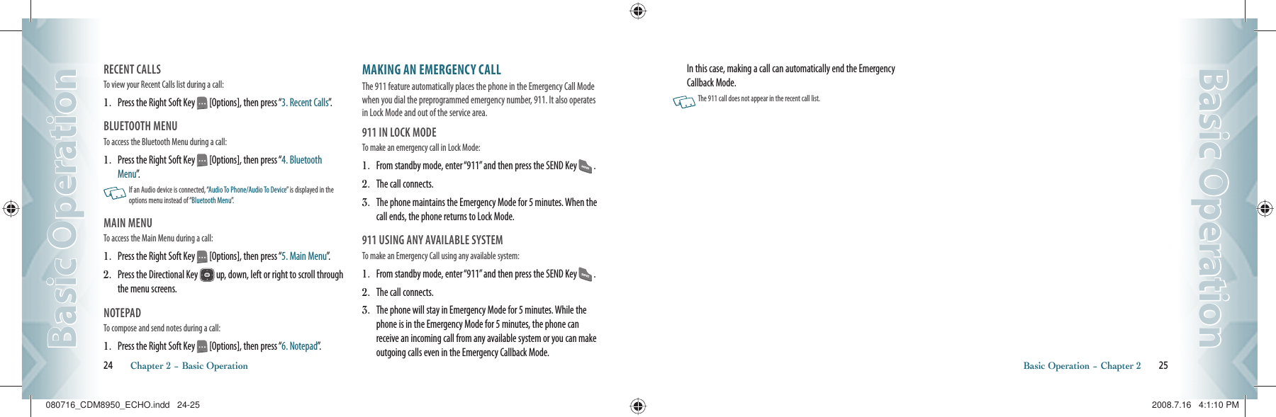 RECENT CALLSTo view your Recent Calls list during a call:                                           1.   Press the Right Soft Key   [Options], then press “3. Recent Calls”.BLUETOOTH MENUTo access the Bluetooth Menu during a call:                                   1.   Press the Right Soft Key   [Options], then press “4. Bluetooth Menu”.    If an Audio device is connected, “Audio To Phone/Audio To Device” is displayed in the options menu instead of “Bluetooth Menu”.MAIN MENU To access the Main Menu during a call:                                               1.   Press the Right Soft Key   [Options], then press “5. Main Menu”.2.   Press the Directional Key   up, down, left or right to scroll through the menu screens. NOTEPADTo compose and send notes during a call:                                                     1.   Press the Right Soft Key   [Options], then press “6. Notepad”.MAKING AN EMERGENCY CALLThe 911 feature automatically places the phone in the Emergency Call Mode when you dial the preprogrammed emergency number, 911. It also operates in Lock Mode and out of the service area.911 IN LOCK MODETo make an emergency call in Lock Mode:1.   From standby mode, enter “911” and then press the SEND Key   .2.   The call connects.3.   The phone maintains the Emergency Mode for 5 minutes. When the call ends, the phone returns to Lock Mode.911 USING ANY AVAILABLE SYSTEMTo make an Emergency Call using any available system: 1.   From standby mode, enter “911” and then press the SEND Key   .2.   The call connects.3.   The phone will stay in Emergency Mode for 5 minutes. While the phone is in the Emergency Mode for 5 minutes, the phone can receive an incoming call from any available system or you can make outgoing calls even in the Emergency Callback Mode. 24       Chapter 2 − Basic OperationBasic OperationBasic OperationIn this case, making a call can automatically end the Emergency Callback Mode.   The 911 call does not appear in the recent call list.Basic Operation − Chapter 2       25Basic OperationBasic Operation080716_CDM8950_ECHO.indd   24-25080716_CDM8950_ECHO.indd   24-25 2008.7.16   4:1:10 PM2008.7.16   4:1:10 PM