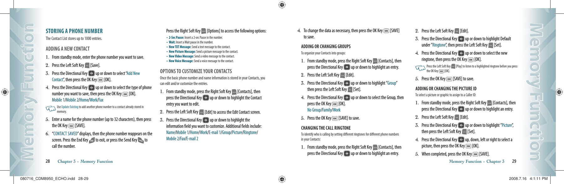 STORING A PHONE NUMBERThe Contact List stores up to 1000 entries.ADDING A NEW CONTACT 1.   From standby mode, enter the phone number you want to save.2.   Press the Left Soft Key   [Save].3.   Press the Directional Key   up or down to select “Add New Contact”, then press the OK Key   [OK].4.   Press the Directional Key   up or down to select the type of phone number you want to save, then press the OK Key   [OK].   Mobile 1/Mobile 2/Home/Work/Fax   Use Update Existing to add another phone number to a contact already stored in memory.5.   Enter a name for the phone number (up to 32 characters), then press the OK Key   [SAVE].6.   “ CONTACT SAVED” displays, then the phone number reappears on the screen. Press the End Key   to exit, or press the Send Key   to call the number.        Press the Right Soft Key   [Options] to access the following options: •   2-Sec Pause: Insert a 2-sec Pause in the number.•   Wait: Insert a Wait pause in the number.•   New TXT Message: Send a text message to the contact.•   New Picture Message: Send a picture message to the contact.•   New Video Message: Send a video message to the contact.•   New Voice Message: Send a voice message to the contact.OPTIONS TO CUSTOMIZE YOUR CONTACTSOnce the basic phone number and name information is stored in your Contacts, you can edit and/or customize the entries.1.   From standby mode, press the Right Soft Key   [Contacts], then press the Directional Key   up or down to highlight the Contact entry you want to edit.2.   Press the Left Soft Key   [Edit] to access the Edit Contact screen.3.   Press the Directional Key   up or down to highlight the information field you want to customize. Additional fields include: Name/Mobile 1/Home/Work/E-mail 1/Group/Picture/Ringtone/Mobile 2/Fax/E-mail 228       Chapter 3 − Memory FunctionMemory FunctionMemory Function4.   To change the data as necessary, then press the OK Key   [SAVE] to save.ADDING OR CHANGING GROUPS                        To organize your Contacts into groups:                             1.   From standby mode, press the Right Soft Key   [Contacts], then press the Directional Key   up or down to highlight an entry.2.   Press the Left Soft Key   [Edit].3.   Press the Directional Key   up or down to highlight ”Group” then press the Left Soft Key   [Set].4.   Press the Directional Key   up or down to select the Group, then press the OK Key   [OK].      No Group/Family/Work5.   Press the OK Key   [SAVE] to save.CHANGING THE CALL RINGTONE                        To identify who is calling by setting different ringtones for different phone numbers in your Contacts:1.   From standby mode, press the Right Soft Key   [Contacts], then press the Directional Key   up or down to highlight an entry.2.   Press the Left Soft Key   [Edit].3.   Press the Directional Key   up or down to highlight Default under ”Ringtone”, then press the Left Soft Key   [Set].4.   Press the Directional Key   up or down to select the new  ringtone, then press the OK Key   [OK].   Press the Left Soft Key   [Play] to listen to a highlighted ringtone before you press the OK Key   [OK].5.   Press the OK Key   [SAVE] to save.ADDING OR CHANGING THE PICTURE ID                        To select a picture or graphic to assign to a Caller ID:1.   From standby mode, press the Right Soft Key   [Contacts], then press the Directional Key   up or down to highlight an entry.2.   Press the Left Soft Key   [Edit].3.   Press the Directional Key   up or down to highlight ”Picture”,  then press the Left Soft Key   [Set].4.   Press the Directional Key   up, down, left or right to select a  picture, then press the OK Key   [OK].5.   When completed, press the OK Key   [SAVE].Memory Function − Chapter 3       29Memory FunctionMemory Function080716_CDM8950_ECHO.indd   28-29080716_CDM8950_ECHO.indd   28-29 2008.7.16   4:1:11 PM2008.7.16   4:1:11 PM