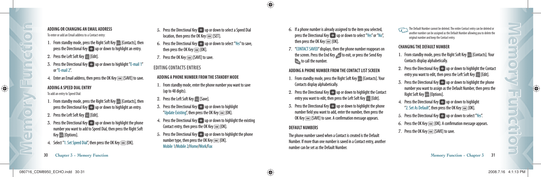 ADDING OR CHANGING AN EMAIL ADDRESS                        To enter or add an Email address to a Contact entry:1.   From standby mode, press the Right Soft Key   [Contacts], then press the Directional Key   up or down to highlight an entry.2.   Press the Left Soft Key   [Edit].3.   Press the Directional Key   up or down to highlight ”E-mail 1” or ”E-mail 2”.4.   Enter an Email address, then press the OK Key   [SAVE] to save.ADDING A SPEED DIAL ENTRY                        To add an entry to Speed Dial:1.   From standby mode, press the Right Soft Key   [Contacts], then press the Directional Key   up or down to highlight an entry.2.   Press the Left Soft Key   [Edit].3.   Press the Directional Key   up or down to highlight the phone number you want to add to Speed Dial, then press the Right Soft Key   [Options].4.   Select ”1. Set Speed Dial”, then press the OK Key   [OK].5.   Press the Directional Key   up or down to select a Speed Dial  location, then press the OK Key   [SET].6.   Press the Directional Key   up or down to select ”Yes” to save, then press the OK Key   [OK].7.   Press the OK Key   [SAVE] to save.EDITING CONTACTS ENTRIESADDING A PHONE NUMBER FROM THE STANDBY MODE                      1.   From standby mode, enter the phone number you want to save (up to 48 digits).2.   Press the Left Soft Key   [Save].3.   Press the Directional Key   up or down to highlight    ”Update Existing”, then press the OK Key   [OK].4.   Press the Directional Key   up or down to highlight the existing Contact entry, then press the OK Key   [OK].5.   Press the Directional Key   up or down to highlight the phone number type, then press the OK Key   [OK].   Mobile 1/Mobile 2/Home/Work/Fax30       Chapter 3 − Memory FunctionMemory FunctionMemory Function6.   If a phone number is already assigned to the item you selected, press the Directional Key   up or down to select ”Yes” or ”No”,  then press the OK Key   [OK].7.   “ CONTACT SAVED” displays, then the phone number reappears on the screen. Press the End Key   to exit, or press the Send Key  to call the number. ADDING A PHONE NUMBER FROM THE CONTACT LIST SCREEN                        1.   From standby mode, press the Right Soft Key   [Contacts]. Your Contacts display alphabetically.2.   Press the Directional Key   up or down to highlight the Contact entry you want to edit, then press the Left Soft Key   [Edit].3.   Press the Directional Key   up or down to highlight the phone  number field you want to add, enter the number, then press the OK Key   [SAVE] to save. A confirmation message appears.DEFAULT NUMBERS                        The phone number saved when a Contact is created is the Default Number. If more than one number is saved in a Contact entry, another number can be set as the Default Number.   The Default Number cannot be deleted. The entire Contact entry can be deleted or another number can be assigned as the Default Number allowing you to delete the original number and keep the Contact entry.CHANGING THE DEFAULT NUMBER                        1.   From standby mode, press the Right Soft Key   [Contacts]. Your Contacts display alphabetically.2.   Press the Directional Key   up or down to highlight the Contact entry you want to edit, then press the Left Soft Key   [Edit].3.   Press the Directional Key   up or down to highlight the phone number you want to assign as the Default Number, then press the Right Soft Key   [Options].4.   Press the Directional Key   up or down to highlight    ”2. Set As Default”, then press the OK Key   [OK].5.   Press the Directional Key   up or down to select ”Yes”.6.   Press the OK Key   [OK]. A confirmation message appears.7.   Press the OK Key   [SAVE] to save.Memory Function − Chapter 3       31Memory FunctionMemory Function080716_CDM8950_ECHO.indd   30-31080716_CDM8950_ECHO.indd   30-31 2008.7.16   4:1:13 PM2008.7.16   4:1:13 PM