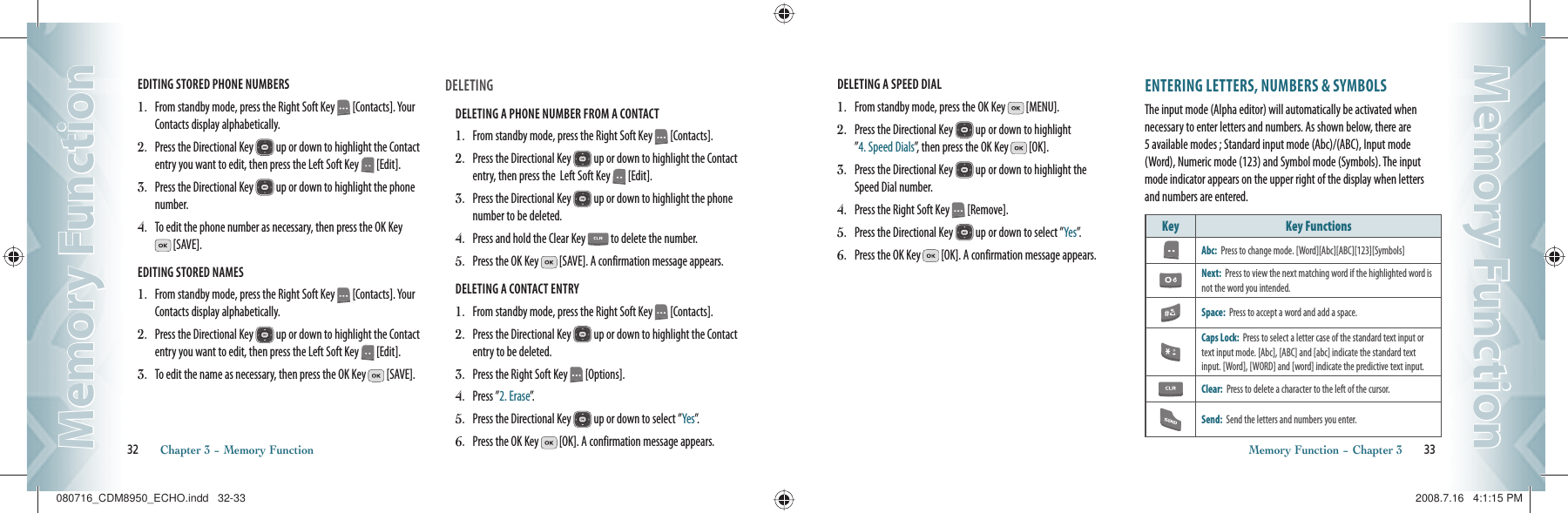 EDITING STORED PHONE NUMBERS1.   From standby mode, press the Right Soft Key   [Contacts]. Your Contacts display alphabetically.2.   Press the Directional Key   up or down to highlight the Contact entry you want to edit, then press the Left Soft Key   [Edit].3.   Press the Directional Key   up or down to highlight the phone number.4.   To edit the phone number as necessary, then press the OK Key  [SAVE].EDITING STORED NAMES1.   From standby mode, press the Right Soft Key   [Contacts]. Your Contacts display alphabetically.2.   Press the Directional Key   up or down to highlight the Contact entry you want to edit, then press the Left Soft Key   [Edit].3.   To edit the name as necessary, then press the OK Key   [SAVE].DELETINGDELETING A PHONE NUMBER FROM A CONTACT                      1.   From standby mode, press the Right Soft Key   [Contacts].2.   Press the Directional Key   up or down to highlight the Contact entry, then press the  Left Soft Key   [Edit].3.   Press the Directional Key   up or down to highlight the phone number to be deleted.4.   Press and hold the Clear Key   to delete the number.5.   Press the OK Key   [SAVE]. A confirmation message appears.DELETING A CONTACT ENTRY                        1.   From standby mode, press the Right Soft Key   [Contacts].2.   Press the Directional Key   up or down to highlight the Contact entry to be deleted.3.   Press the Right Soft Key   [Options].4.   Press ”2. Erase”.5.   Press the Directional Key   up or down to select ”Yes”.6.   Press the OK Key   [OK]. A confirmation message appears.32       Chapter 3 − Memory FunctionMemory FunctionMemory FunctionDELETING A SPEED DIAL                        1.   From standby mode, press the OK Key   [MENU].2.   Press the Directional Key   up or down to highlight    ”4. Speed Dials”, then press the OK Key   [OK].3.   Press the Directional Key   up or down to highlight the  Speed Dial number.4.   Press the Right Soft Key   [Remove].5.   Press the Directional Key   up or down to select ”Yes”.6.   Press the OK Key   [OK]. A confirmation message appears.ENTERING LETTERS, NUMBERS &amp; SYMBOLSThe input mode (Alpha editor) will automatically be activated when necessary to enter letters and numbers. As shown below, there are 5 available modes ; Standard input mode (Abc)/(ABC), Input mode (Word), Numeric mode (123) and Symbol mode (Symbols). The input mode indicator appears on the upper right of the display when letters and numbers are entered. Key Key Functions  Abc:  Press to change mode. [Word][Abc][ABC][123][Symbols]Next:  Press to view the next matching word if the highlighted word is not the word you intended.Space:  Press to accept a word and add a space.Caps Lock:  Press to select a letter case of the standard text input or text input mode. [Abc], [ABC] and [abc] indicate the standard text input. [Word], [WORD] and [word] indicate the predictive text input.Clear:  Press to delete a character to the left of the cursor.Send:  Send the letters and numbers you enter.Memory Function − Chapter 3       33Memory FunctionMemory Function080716_CDM8950_ECHO.indd   32-33080716_CDM8950_ECHO.indd   32-33 2008.7.16   4:1:15 PM2008.7.16   4:1:15 PM