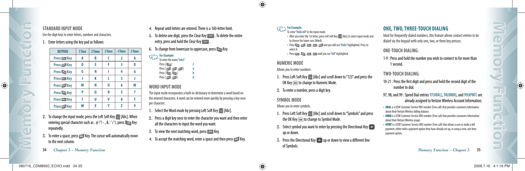 STANDARD INPUT MODEUse the digit keys to enter letters, numbers and characters.1.   Enter letters using the key pad as follows:KEYPAD1 Time 2 Times 3 Times 4 Times 5 TimesPress   Key ABC2APress   Key DEF3DPress   Key GHI 4GPress   Key JKL5JPress   Key MNO 6MPress   Key PQRS7Press   Key TUV8TPress   Key WX Y Z 92.   To change the input mode, press the Left Soft Key   [Abc]. When entering special character such as . @ ? ! - , &amp; : ’ / 1, press   Key repeatedly.3.   To enter a space, press   Key. The cursor will automatically move to the next column. 4.   Repeat until letters are entered. There is a 160-letter limit.5.   To delete one digit, press the Clear Key   . To delete the entire entry, press and hold the Clear Key   .6.   To change from lowercase to uppercase, press   Key.   For Example:To enter the name “John”:Press [  ]   J    Press [   ,   ,   ]   o    Press [  ,   ]   h    Press [   ,   ]   nWORD INPUT MODEThe input mode incorporates a built-in-dictionary to determine a word based on the entered characters. A word can be entered more quickly by pressing a key once per character.1.   Select the Word mode by pressing Left Soft Key   [Abc].2.   Press a digit key once to enter the character you want and then enter all the characters to input the word you want.3.   To view the next matching word, press   Key.4.   To accept the matching word, enter a space and then press   Key.34       Chapter 3 − Memory FunctionMemory FunctionMemory FunctionMemory Function − Chapter 3       35Memory FunctionMemory Function   For Example:To enter “Hello bill” in the input mode.•   After you enter the 1st letter, press Left Soft Key   [Abc] to select input mode and to choose the lower case (Word). •   Press   ,   ,   ,   ,   and you will see “Hello” highlighted. Press to select it.•   Press   ,   ,   ,   until you see “bill” highlighted. NUMERIC MODEAllows you to enter numbers.1.   Press Left Soft Key   [Abc] and scroll down to “123” and press the OK Key   to change to Numeric Mode.2.   To enter a number, press a digit key.SYMBOL MODEAllows you to enter symbols.1.   Press Left Soft Key   [Abc] and scroll down to “Symbols” and press the OK Key   to change to Symbol Mode.2.   Select symbol you want to enter by pressing the Directional Key    up or down.3.   Press the Directional Key   up or down to view a different line of Symbols.ONE, TWO, THREETOUCH DIALINGIdeal for frequently dialed numbers, this feature allows contact entries to be dialed via the keypad with only one, two, or three key presses.ONETOUCH DIALING: 1-9 :  Press and hold the number you wish to connect to for more than 1 second.TWOTOUCH DIALING: 10-21 :  Press the first digit and press and hold the second digit of the number to dial.97, 98, and 99 :  Speed Dial entries 97(#BAL), 98(#MIN), and 99(#PMT) are already assigned to Verizon Wireless Account Information.•   #BAL is a VZW Customer Service VRU number (Free call) that provides customers information about their Verizon Wireless billing balance.•   #MIN is a VZW Customer Service VRU number (Free call) that provides customers information about their Verizon Wireless usage.•   #PMT is a VZW Customer Service VRU number (Free call) that allows a user to make a bill payment, either with a payment option they have already set up, or using a new, one time payment option.080716_CDM8950_ECHO.indd   34-35080716_CDM8950_ECHO.indd   34-35 2008.7.16   4:1:16 PM2008.7.16   4:1:16 PM