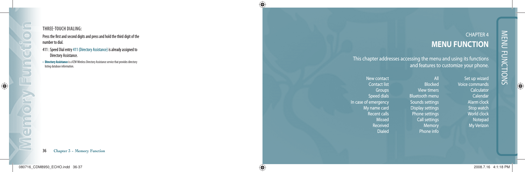 MENU FUNCTIONSCHAPTER 4MENU FUNCTIONThis chapter addresses accessing the menu and using its functionsand features to customize your phone.36       Chapter 3 − Memory FunctionMemory FunctionMemory FunctionNew contactContact listGroupsSpeed dialsIn case of emergencyMy name cardRecent callsMissedReceivedDialedAllBlockedView timersBluetooth menuSounds settingsDisplay settingsPhone settingsCall settingsMemoryPhone infoSet up wizardVoice commandsCalculatorCalendarAlarm clockStop watchWorld clockNotepadMy VerizonTHREETOUCH DIALING: Press the first and second digits and press and hold the third digit of the number to dial.411 :  Speed Dial entry 411 (Directory Assistance) is already assigned to Directory Assistance.•   Directory Assistance is a VZW Wireless Directory Assistance service that provides directory listing database information.080716_CDM8950_ECHO.indd   36-37080716_CDM8950_ECHO.indd   36-37 2008.7.16   4:1:18 PM2008.7.16   4:1:18 PM
