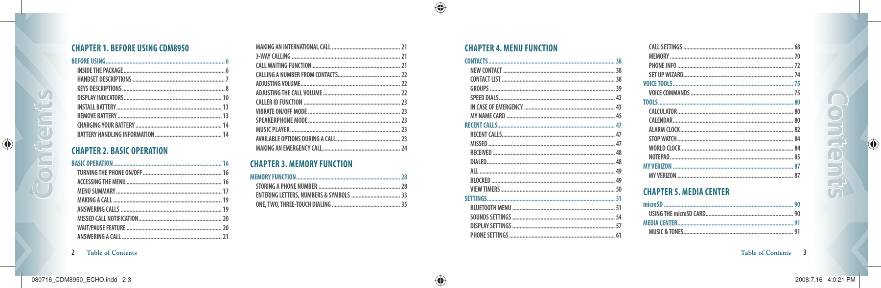 CHAPTER 1. BEFORE USING CDM8950BEFORE USING ................................................................................ 6INSIDE THE PACKAGE .................................................................... 6  HANDSET DESCRIPTIONS .............................................................. 7 KEYS DESCRIPTIONS ..................................................................... 8 DISPLAY INDICATORS .................................................................. 10 INSTALL BATTERY ....................................................................... 13 REMOVE BATTERY ...................................................................... 13  CHARGING YOUR BATTERY .......................................................... 14 BATTERY HANDLING INFORMATION ............................................. 14CHAPTER 2. BASIC OPERATIONBASIC OPERATION ......................................................................... 16TURNING THE PHONE ON/OFF ..................................................... 16 ACCESSING THE MENU ................................................................ 16 MENU SUMMARY ....................................................................... 17 MAKING A CALL ......................................................................... 19 ANSWERING CALLS .................................................................... 19 MISSED CALL NOTIFICATION ........................................................ 20 WAIT/PAUSE FEATURE ................................................................ 20 ANSWERING A CALL ................................................................... 21 MAKING AN INTERNATIONAL CALL .............................................. 21 3-WAY CALLING ......................................................................... 21 CALL WAITING FUNCTION ........................................................... 21 CALLING A NUMBER FROM CONTACTS .......................................... 22 ADJUSTING VOLUME ................................................................... 22 ADJUSTING THE CALL VOLUME .................................................... 22 CALLER ID FUNCTION ................................................................. 23 VIBRATE ON/OFF MODE .............................................................. 23 SPEAKERPHONE MODE .............................................................. 23 MUSIC PLAYER .......................................................................... 23 AVAILABLE OPTIONS DURING A CALL ........................................... 23 MAKING AN EMERGENCY CALL .................................................... 24CHAPTER 3. MEMORY FUNCTIONMEMORY FUNCTION ...................................................................... 28STORING A PHONE NUMBER ....................................................... 28 ENTERING LETTERS, NUMBERS &amp; SYMBOLS ................................. 33 ONE, TWO, THREE-TOUCH DIALING .............................................. 352       Table of ContentsContentsContentsCHAPTER 4. MENU FUNCTIONCONTACTS ..................................................................................... 38NEW CONTACT ........................................................................... 38 CONTACT LIST ............................................................................ 38 GROUPS .................................................................................... 39 SPEED DIALS .............................................................................. 42 IN CASE OF EMERGENCY ............................................................. 43 MY NAME CARD ......................................................................... 45RECENT CALLS............................................................................... 47RECENT CALLS............................................................................ 47 MISSED ..................................................................................... 47 RECEIVED .................................................................................. 48 DIALED ...................................................................................... 48 ALL ........................................................................................... 49 BLOCKED ................................................................................... 49 VIEW TIMERS ............................................................................. 50SETTINGS ...................................................................................... 51BLUETOOTH MENU ..................................................................... 51 SOUNDS SETTINGS ..................................................................... 54 DISPLAY SETTINGS ..................................................................... 57 PHONE SETTINGS ....................................................................... 61 CALL SETTINGS .......................................................................... 68 MEMORY ................................................................................... 70 PHONE INFO .............................................................................. 72SET UP WIZARD.......................................................................... 74VOICE TOOLS ................................................................................. 75VOICE COMMANDS ..................................................................... 75TOOLS ........................................................................................... 80CALCULATOR .............................................................................. 80 CALENDAR ................................................................................. 80 ALARM CLOCK ............................................................................ 82 STOP WATCH .............................................................................. 84WORLD CLOCK ........................................................................... 84 NOTEPAD ................................................................................... 85MY VERIZON ................................................................................. 87MY VERIZON .............................................................................. 87CHAPTER 5. MEDIA CENTERmicroSD ....................................................................................... 90USING THE microSD CARD ........................................................... 90MEDIA CENTER .............................................................................. 91MUSIC &amp; TONES.......................................................................... 91 Table of Contents       3ContentsContents080716_CDM8950_ECHO.indd   2-3080716_CDM8950_ECHO.indd   2-3 2008.7.16   4:0:21 PM2008.7.16   4:0:21 PM