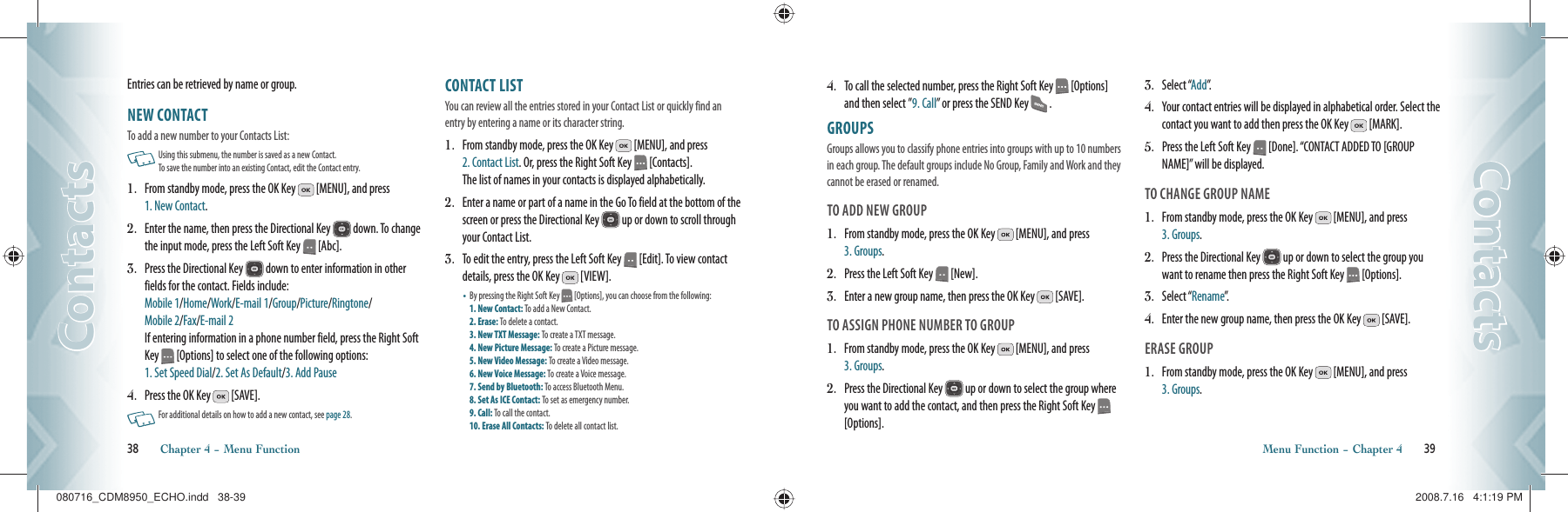 Entries can be retrieved by name or group.NEW CONTACT                                        To add a new number to your Contacts List:   Using this submenu, the number is saved as a new Contact.   To save the number into an existing Contact, edit the Contact entry.1.   From standby mode, press the OK Key   [MENU], and press  1. New Contact.2.   Enter the name, then press the Directional Key   down. To change the input mode, press the Left Soft Key   [Abc].3.   Press the Directional Key   down to enter information in other fields for the contact. Fields include:      Mobile 1/Home/Work/E-mail 1/Group/Picture/Ringtone/   Mobile 2/Fax/E-mail 2     If entering information in a phone number field, press the Right Soft Key   [Options] to select one of the following options:    1. Set Speed Dial/2. Set As Default/3. Add Pause4.   Press the OK Key   [SAVE].   For additional details on how to add a new contact, see page 28.CONTACT LIST                                         You can review all the entries stored in your Contact List or quickly find an entry by entering a name or its character string.1.   From standby mode, press the OK Key   [MENU], and press  2. Contact List. Or, press the Right Soft Key   [Contacts].    The list of names in your contacts is displayed alphabetically.2.   Enter a name or part of a name in the Go To field at the bottom of the screen or press the Directional Key   up or down to scroll through your Contact List.3.   To edit the entry, press the Left Soft Key   [Edit]. To view contact details, press the OK Key   [VIEW].•   By pressing the Right Soft Key   [Options], you can choose from the following:  1. New Contact: To add a New Contact.     2. Erase: To delete a contact.     3. New TXT Message: To create a TXT message.    4. New Picture Message: To create a Picture message.   5. New Video Message: To create a Video message.    6. New Voice Message: To create a Voice message.   7. Send by Bluetooth: To access Bluetooth Menu.   8. Set As ICE Contact: To set as emergency number.   9. Call: To call the contact.       10. Erase All Contacts: To delete all contact list.38       Chapter 4 − Menu FunctionContactsContacts4.   To call the selected number, press the Right Soft Key   [Options] and then select ”9. Call” or press the SEND Key   .GROUPS                                                    Groups allows you to classify phone entries into groups with up to 10 numbers in each group. The default groups include No Group, Family and Work and they cannot be erased or renamed. TO ADD NEW GROUP1.   From standby mode, press the OK Key   [MENU], and press  3. Groups.2.   Press the Left Soft Key   [New].3.   Enter a new group name, then press the OK Key   [SAVE].TO ASSIGN PHONE NUMBER TO GROUP1.    From standby mode, press the OK Key   [MENU], and press  3. Groups.2.    Press the Directional Key   up or down to select the group where you want to add the contact, and then press the Right Soft Key   [Options].3.    Select “Add”.4.    Your contact entries will be displayed in alphabetical order. Select the contact you want to add then press the OK Key   [MARK].5.    Press the Left Soft Key   [Done]. “CONTACT ADDED TO [GROUP NAME]” will be displayed.TO CHANGE GROUP NAME1.    From standby mode, press the OK Key   [MENU], and press  3. Groups.2.    Press the Directional Key   up or down to select the group you want to rename then press the Right Soft Key   [Options].3.    Select “Rename”.4.    Enter the new group name, then press the OK Key   [SAVE].ERASE GROUP1.    From standby mode, press the OK Key   [MENU], and press  3. Groups.Menu Function − Chapter 4       39ContactsContacts080716_CDM8950_ECHO.indd   38-39080716_CDM8950_ECHO.indd   38-39 2008.7.16   4:1:19 PM2008.7.16   4:1:19 PM