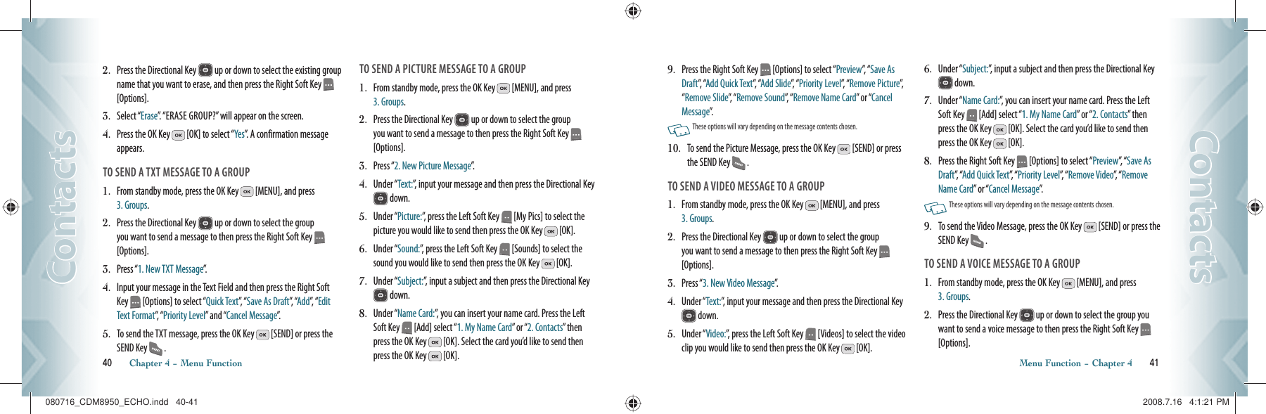 2.   Press the Directional Key   up or down to select the existing group name that you want to erase, and then press the Right Soft Key    [Options].3.    Select “Erase”. “ERASE GROUP?” will appear on the screen.4.    Press the OK Key   [OK] to select “Yes”. A confirmation message appears.TO SEND A TXT MESSAGE TO A GROUP1.    From standby mode, press the OK Key   [MENU], and press  3. Groups.2.    Press the Directional Key   up or down to select the group you want to send a message to then press the Right Soft Key   [Options].3.    Press “1. New TXT Message”.4.   Input your message in the Text Field and then press the Right Soft Key   [Options] to select “Quick Text”,  “ Save As Draft”,  “Add”,  “ Edit Text Format”,  “ Priority Level” and “Cancel Message”.5.   To send the TXT message, press the OK Key   [SEND] or press the SEND Key   .TO SEND A PICTURE MESSAGE TO A GROUP1.    From standby mode, press the OK Key   [MENU], and press  3. Groups.2.    Press the Directional Key   up or down to select the group you want to send a message to then press the Right Soft Key   [Options].3.    Press “2. New Picture Message”.4.   Under “Text:”, input your message and then press the Directional Key  down.5.   Under “Picture:”, press the Left Soft Key   [My Pics] to select the picture you would like to send then press the OK Key   [OK].6.   Under “Sound:”, press the Left Soft Key   [Sounds] to select the sound you would like to send then press the OK Key   [OK].7.   Under “Subject:”, input a subject and then press the Directional Key  down.8.   Under “Name Card:”, you can insert your name card. Press the Left Soft Key   [Add] select “1. My Name Card” or “2. Contacts” then press the OK Key   [OK]. Select the card you’d like to send then press the OK Key   [OK]. 40       Chapter 4 − Menu FunctionContactsContacts9.   Press the Right Soft Key   [Options] to select “Preview”,  “ Save As Draft”,  “Add Quick Text”,  “Add Slide”,  “ Priority Level”, “ Remove Picture”, “Remove Slide”,  “ Remove Sound”,  “ Remove Name Card” or “Cancel Message”.   These options will vary depending on the message contents chosen.10.   To send the Picture Message, press the OK Key   [SEND] or press the SEND Key   .TO SEND A VIDEO MESSAGE TO A GROUP1.    From standby mode, press the OK Key   [MENU], and press  3. Groups.2.    Press the Directional Key   up or down to select the group you want to send a message to then press the Right Soft Key   [Options].3.    Press “3. New Video Message”.4.   Under “Text:”, input your message and then press the Directional Key  down.5.   Under “Video:”, press the Left Soft Key   [Videos] to select the video clip you would like to send then press the OK Key   [OK].6.   Under “Subject:”, input a subject and then press the Directional Key  down.7.   Under “Name Card:”, you can insert your name card. Press the Left Soft Key   [Add] select “1. My Name Card” or “2. Contacts” then press the OK Key   [OK]. Select the card you’d like to send then press the OK Key   [OK]. 8.   Press the Right Soft Key   [Options] to select “Preview”,  “ Save As Draft”,   “Add Quick Text”,   “ Priority Level”,  “ Remove Video”,   “ Remove Name Card” or “Cancel Message”.   These options will vary depending on the message contents chosen.9.   To send the Video Message, press the OK Key   [SEND] or press the SEND Key   .TO SEND A VOICE MESSAGE TO A GROUP1.    From standby mode, press the OK Key   [MENU], and press  3. Groups.2.    Press the Directional Key   up or down to select the group you want to send a voice message to then press the Right Soft Key   [Options].Menu Function − Chapter 4       41ContactsContacts080716_CDM8950_ECHO.indd   40-41080716_CDM8950_ECHO.indd   40-41 2008.7.16   4:1:21 PM2008.7.16   4:1:21 PM