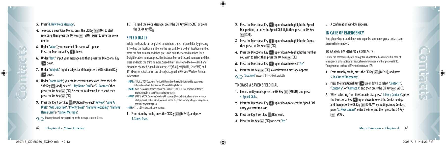 3.    Press “4. New Voice Message”.4.   To record a new Voice Memo, press the OK Key   [OK] to start recording, then press the OK Key   [STOP] again to save the voice memo.5.   Under “Voice:”, your recorded file name will appear.     Press the Directional Key   down.6.   Under “Text:”, input your message and then press the Directional Key  down.7.   Under “Subject:”, input a subject and then press the Directional Key  down.8.   Under “Name Card:”, you can insert your name card. Press the Left Soft Key   [Add], select “1. My Name Card” or “2. Contacts” then press the OK Key   [OK]. Select the card you’d like to send then press the OK Key   [OK]. 9.   Press the Right Soft Key   [Options] to select “Review”,   “ Save As Draft”,   “Add Quick Text”,   “ Priority Level”,  “ Remove Recording”, “ Remove Name Card” or “Cancel Message”.   These options will vary depending on the message contents chosen.10.   To send the Voice Message, press the OK Key   [SEND] or press the SEND Key   .SPEED DIALS                                           In idle mode, calls can be placed to numbers stored in speed dial by pressing &amp; holding the location number on the key pad. For a 2-digit location number, press the first number and then press and hold the second number. For a 3-digit location number, press the first number, and second numbers and then press and hold the third number. Speed Dial 1 is assigned to Voice Mail and cannot be changed. Speed Dial entries 97(#BAL), 98(#MIN), 99(#PMT) and 411 (Directory Assistance) are already assigned to Verizon Wireless Account Information.•   #BAL:  #BAL is a VZW Customer Service VRU number (Free call) that provides customers  information about their Verizon Wireless billing balance.•   #MIN:  #MIN is a VZW Customer Service VRU number (Free call) that provides customers  information about their Verizon Wireless usage.•   #PMT:  #PMT is a VZW Customer Service VRU number (Free call) that allows a user to make  a bill payment, either with a payment option they have already set up, or using a new, one time payment option.•   411:  411 ia s Directory Assistance number.1.   From standby mode, press the OK Key   [MENU], and press  4. Speed Dials.42       Chapter 4 − Menu FunctionContactsContacts2.   Press the Directional Key   up or down to highlight the Speed Dial position, or enter the Speed Dial digit, then press the OK Key  [SET].3.   Press the Directional Key   up or down to highlight the Contact then press the OK Key   [OK].4.   Press the Directional Key   up or down to highlight the number you wish to select then press the OK Key   [OK].5.   Press the Directional Key   up or down to select “Yes”.6.   Press the OK Key   [OK]. A confirmation message appears.    “Unassigned” appears if the location is available.TO ERASE A SAVED SPEED DIAL1.   From standby mode, press the OK Key   [MENU], and press  4. Speed Dials.2.   Press the Directional Key   up or down to select the Speed Dial entry you want to erase.3.   Press the Right Soft Key   [Remove].4.   Press the OK Key   [OK] to select “Yes.”5.   A confirmation window appears.IN CASE OF EMERGENCY                     Your phone has a special menu to organize your emergency contacts and personal information.TO ASSIGN EMERGENCY CONTACTSFollow the procedures below to register a Contact to be contacted in case of  emergency, or to register a medical record number or other personal info.   To register up to three different Contacts to ICE:1.    From standby mode, press the OK Key   [MENU], and press  5. In Case of Emergency.2.    Press the Directional Key   up or down to select “Contact 1”,  “Contact 2”, or “Contact 3”, and then press the OK Key   [ADD].3.    When selecting from the Contacts List, press “1. From Contacts”, press the Directional Key   up or down to select the Contact entry, and then press the OK Key   [OK]. When adding a new Contact, press “2. New Contact”, enter the info, and then press the OK Key  [SAVE].Menu Function − Chapter 4       43ContactsContacts080716_CDM8950_ECHO.indd   42-43080716_CDM8950_ECHO.indd   42-43 2008.7.16   4:1:23 PM2008.7.16   4:1:23 PM