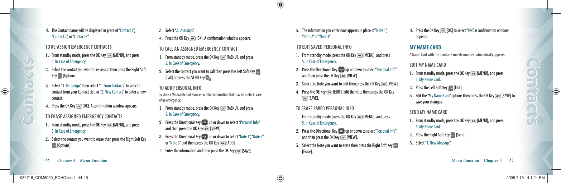 44       Chapter 4 − Menu FunctionContactsContacts5.   The information you enter now appears in place of “Note 1”,    “Note 2” or “Note 3”. TO EDIT SAVED PERSONAL INFO1.    From standby mode, press the OK Key   [MENU], and press  5. In Case of Emergency.2.    Press the Directional Key   up or down to select “Personal Info” and then press the OK Key   [VIEW].3.    Select the Note you want to edit then press the OK Key   [VIEW].4.    Press the OK Key   [EDIT]. Edit the Note then press the OK Key  [SAVE].TO ERASE SAVED PERSONAL INFO1.    From standby mode, press the OK Key   [MENU], and press  5. In Case of Emergency.2.    Press the Directional Key   up or down to select “Personal Info” and then press the OK Key   [VIEW].3.    Select the Note you want to erase then press the Right Soft Key   [Erase].4.    Press the OK Key   [OK] to select “Yes”. A confirmation window appears.MY NAME CARD                                      A Name Card with the handset’s mobile number automatically appears. EDIT MY NAME CARD1.   From standby mode, press the OK Key   [MENU], and press  6. My Name Card.2.   Press the Left Soft Key   [Edit].3.   Edit the “My Name Card” options then press the OK Key   [SAVE] to save your changes.SEND MY NAME CARD1.   From standby mode, press the OK Key   [MENU], and press  6. My Name Card.2.   Press the Right Soft Key   [Send].3.   Select “1. New Message”.Menu Function − Chapter 4       45ContactsContacts4.    The Contact name will be displayed in place of “Contact 1”,      “Contact 2”, or “Contact 3”.TO REASSIGN EMERGENCY CONTACTS1.    From standby mode, press the OK Key   [MENU], and press  5. In Case of Emergency.2.    Select the contact you want to re-assign then press the Right Soft Key   [Options].3.    Select “1. Re-assign”, then select “1. From Contacts” to select a contact from your Contact List, or “2. New Contact” to enter a new contact.4.    Press the OK Key   [OK]. A confirmation window appears.TO ERASE ASSIGNED EMERGENCY CONTACTS1.    From standby mode, press the OK Key   [MENU], and press  5. In Case of Emergency.2.   Select the contact you want to erase then press the Right Soft Key  [Options].3.   Select “2. Unassign”. 4.   Press the OK Key   [OK]. A confirmation window appears.TO CALL AN ASSIGNED EMERGENCY CONTACT1.    From standby mode, press the OK Key   [MENU], and press  5. In Case of Emergency.2.    Select the contact you want to call then press the Left Soft Key   [Call] or press the SEND Key   .TO ADD PERSONAL INFOTo store a Medical Record Number or other information that may be useful in case of an emergency:1.    From standby mode, press the OK Key   [MENU], and press  5. In Case of Emergency.2.   Press the Directional Key   up or down to select “Personal Info” and then press the OK Key   [VIEW].3.   Press the Directional Key   up or down to select “Note 1”,  “Note 2” or “Note 3” and then press the OK Key   [ADD].4.   Enter the information and then press the OK Key   [SAVE].080716_CDM8950_ECHO.indd   44-45080716_CDM8950_ECHO.indd   44-45 2008.7.16   4:1:24 PM2008.7.16   4:1:24 PM