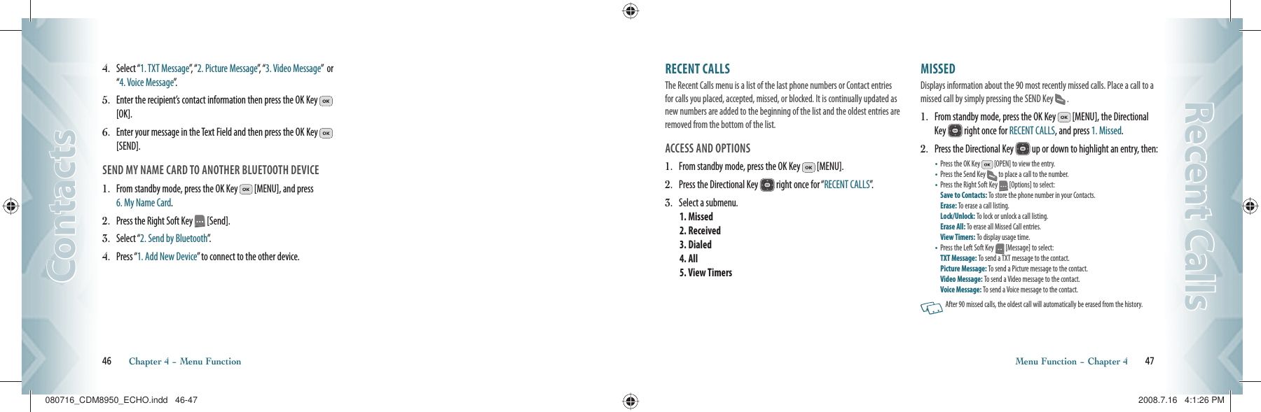 46       Chapter 4 − Menu FunctionContactsContactsRECENT CALLS                                                The Recent Calls menu is a list of the last phone numbers or Contact entries for calls you placed, accepted, missed, or blocked. It is continually updated as new numbers are added to the beginning of the list and the oldest entries are removed from the bottom of the list.ACCESS AND OPTIONS1.    From standby mode, press the OK Key   [MENU].2.    Press the Directional Key   right once for “RECENT CALLS”.3.    Select a submenu.1. Missed2. Received3. Dialed4. All      5. View TimersMISSED                                                Displays information about the 90 most recently missed calls. Place a call to a missed call by simply pressing the SEND Key  .1.   From standby mode, press the OK Key   [MENU], the Directional Key   right once for RECENT CALLS, and press 1. Missed.2.   Press the Directional Key   up or down to highlight an entry, then:•   Press the OK Key   [OPEN] to view the entry.•   Press the Send Key  to place a call to the number.•   Press the Right Soft Key   [Options] to select:Save to Contacts: To store the phone number in your Contacts.  Erase: To erase a call listing.    Lock/Unlock: To lock or unlock a call listing.Erase All: To erase all Missed Call entries.View Timers: To display usage time.•   Press the Left Soft Key   [Message] to select:TXT Message: To send a TXT message to the contact.Picture Message: To send a Picture message to the contact.Video Message: To send a Video message to the contact.Voice Message: To send a Voice message  to the contact.    After 90 missed calls, the oldest call will automatically be erased from the history.Menu Function − Chapter 4       47Recent CallsRecent Calls4.   Select “1. TXT Message”,  “ 2. Picture Message”,  “ 3. Video Message”  or “4. Voice Message”.5.   Enter the recipient’s contact information then press the OK Key   [OK].6.   Enter your message in the Text Field and then press the OK Key   [SEND].SEND MY NAME CARD TO ANOTHER BLUETOOTH DEVICE1.   From standby mode, press the OK Key   [MENU], and press  6. My Name Card.2.   Press the Right Soft Key   [Send].3.   Select “2. Send by Bluetooth”.4.  Press “1. Add New Device” to connect to the other device.080716_CDM8950_ECHO.indd   46-47080716_CDM8950_ECHO.indd   46-47 2008.7.16   4:1:26 PM2008.7.16   4:1:26 PM