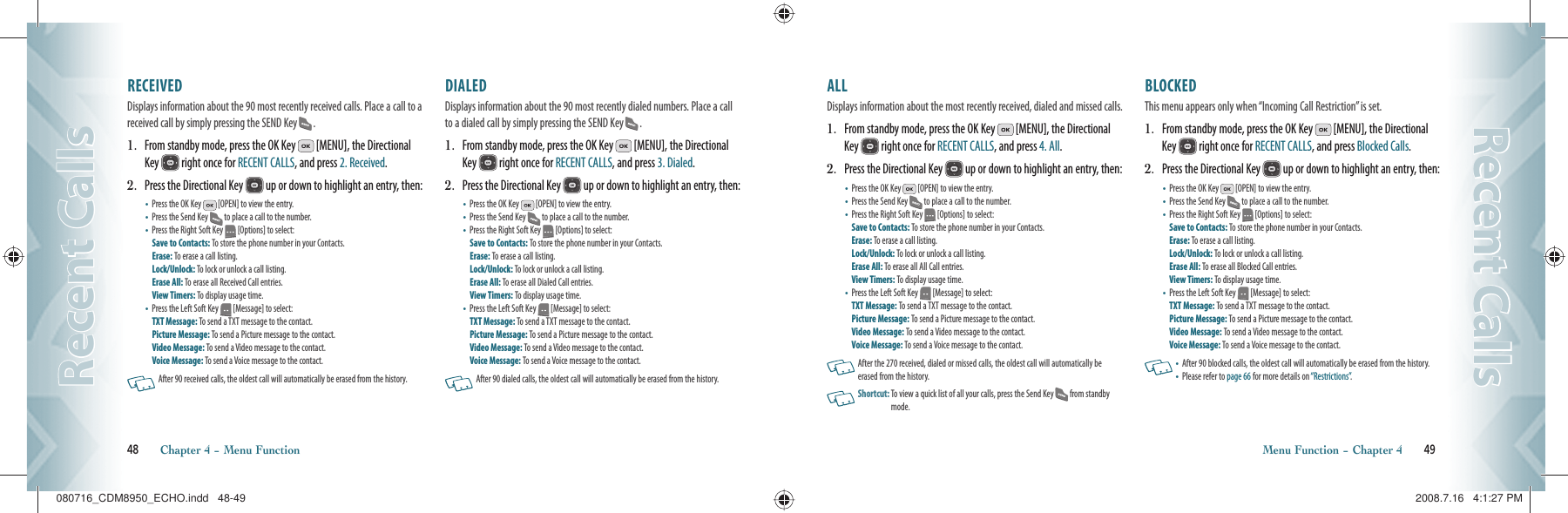 48       Chapter 4 − Menu FunctionRecent CallsRecent CallsALL                                                        Displays information about the most recently received, dialed and missed calls.1.   From standby mode, press the OK Key   [MENU], the Directional Key   right once for RECENT CALLS, and press 4. All.2.   Press the Directional Key   up or down to highlight an entry, then:•   Press the OK Key   [OPEN] to view the entry.•   Press the Send Key  to place a call to the number.•   Press the Right Soft Key   [Options] to select:Save to Contacts: To store the phone number in your Contacts.  Erase: To erase a call listing.    Lock/Unlock: To lock or unlock a call listing.Erase All: To erase all All Call entries.View Timers: To display usage time.•   Press the Left Soft Key   [Message] to select:TXT Message: To send a TXT message to the contact.Picture Message: To send a Picture message to the contact.Video Message: To send a Video message to the contact.Voice Message: To send a Voice message  to the contact.   After the 270 received, dialed or missed calls, the oldest call will automatically be erased from the history.   Shortcut:  To view a quick list of all your calls, press the Send Key  from standby mode.BLOCKED                                                   This menu appears only when “Incoming Call Restriction” is set.1.   From standby mode, press the OK Key   [MENU], the Directional Key   right once for RECENT CALLS, and press Blocked Calls.2.   Press the Directional Key   up or down to highlight an entry, then:•   Press the OK Key   [OPEN] to view the entry.•   Press the Send Key  to place a call to the number.•   Press the Right Soft Key   [Options] to select:Save to Contacts: To store the phone number in your Contacts.  Erase: To erase a call listing.    Lock/Unlock: To lock or unlock a call listing.Erase All: To erase all Blocked Call entries.View Timers: To display usage time.•   Press the Left Soft Key   [Message] to select:TXT Message: To send a TXT message to the contact.Picture Message: To send a Picture message to the contact.Video Message: To send a Video message to the contact.Voice Message: To send a Voice message  to the contact.  •   After 90 blocked calls, the oldest call will automatically be erased from the history.•   Please refer to page 66 for more details on “Restrictions”.Menu Function − Chapter 4       49Recent CallsRecent CallsRECEIVED                                            Displays information about the 90 most recently received calls. Place a call to a received call by simply pressing the SEND Key  .1.   From standby mode, press the OK Key   [MENU], the Directional Key   right once for RECENT CALLS, and press 2. Received.2.   Press the Directional Key   up or down to highlight an entry, then:•   Press the OK Key   [OPEN] to view the entry.•   Press the Send Key  to place a call to the number.•   Press the Right Soft Key   [Options] to select:Save to Contacts: To store the phone number in your Contacts.  Erase: To erase a call listing.    Lock/Unlock: To lock or unlock a call listing.Erase All: To erase all Received Call entries.View Timers: To display usage time.•   Press the Left Soft Key   [Message] to select:TXT Message: To send a TXT message to the contact.Picture Message: To send a Picture message to the contact.Video Message: To send a Video message to the contact.Voice Message: To send a Voice message  to the contact.   After 90 received calls, the oldest call will automatically be erased from the history.DIALED                                                 Displays information about the 90 most recently dialed numbers. Place a call to a dialed call by simply pressing the SEND Key  .1.   From standby mode, press the OK Key   [MENU], the Directional Key   right once for RECENT CALLS, and press 3. Dialed.2.   Press the Directional Key   up or down to highlight an entry, then:•   Press the OK Key   [OPEN] to view the entry.•   Press the Send Key  to place a call to the number.•   Press the Right Soft Key   [Options] to select:Save to Contacts: To store the phone number in your Contacts.  Erase: To erase a call listing.    Lock/Unlock: To lock or unlock a call listing.Erase All: To erase all Dialed Call entries.View Timers: To display usage time.•   Press the Left Soft Key   [Message] to select:TXT Message: To send a TXT message to the contact.Picture Message: To send a Picture message to the contact.Video Message: To send a Video message to the contact.Voice Message: To send a Voice message  to the contact.  After 90 dialed calls, the oldest call will automatically be erased from the history.080716_CDM8950_ECHO.indd   48-49080716_CDM8950_ECHO.indd   48-49 2008.7.16   4:1:27 PM2008.7.16   4:1:27 PM