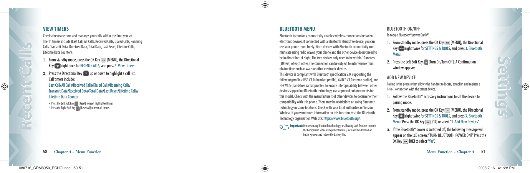 VIEW TIMERS                                     Checks the usage time and manages your calls within the limit you set.  The 11 timers include (Last Call, All Calls, Received Calls, Dialed Calls, Roaming Calls, Transmit Data, Received Data, Total Data, Last Reset, Lifetime Calls, Lifetime Data Counter):1.   From standby mode, press the OK Key   [MENU], the Directional Key   right once for RECENT CALLS, and press 5. View Timers.2.   Press the Directional Key   up or down to highlight a call list.  Call timers include:       Last Call/All Calls/Received Calls/Dialed Calls/Roaming Calls/  Transmit Data/Received Data/Total Data/Last Reset/Lifetime Calls/Lifetime Data Counter•   Press the Left Soft Key   [Reset] to reset highlighted timer.•   Press the Right Soft Key   [Reset All] to reset all timers.50       Chapter 4 − Menu FunctionRecent CallsRecent CallsBLUETOOTH MENU                     Bluetooth technology connectivity enables wireless connections between electronic devices. If connected with a Bluetooth Handsfree device, you can use your phone more freely. Since devices with Bluetooth connectivity com-municate using radio waves, your phone and the other device do not need to be in direct line-of-sight. The two devices only need to be within 10 meters (30 feet) of each other. The connection can be subject to interference from obstructions such as walls or other electronic devices.    This device is compliant with Bluetooth specification 2.0, supporting the  following profiles: HSP V1.0 (headset profile), AVRCP V1.0 (stereo profile), and HFP V1.5 (handsfree car kit profile). To ensure interoperability between other devices supporting Bluetooth technology, use approved enhancements for this model. Check with the manufacturers of other devices to determine their compatibility with this phone. There may be restrictions on using Bluetooth technology in some locations. Check with your local authorities or Verizon Wireless. If you want more information on this function, visit the Bluetooth Technology organization Web site: https://www.bluetooth.org/.   Important:  Features using Bluetooth technology, or allowing such features to run in the background while using other features, increase the demand on  battery power and reduce the battery life.BLUETOOTH ON/OFFTo toggle Bluetooth® power On/Off:1.   From standby mode, press the OK Key   [MENU], the Directional Key   right twice for SETTINGS &amp; TOOLS, and press 3. Bluetooth Menu.2.   Press the Left Soft Key   [Turn On/Turn Off]. A Confirmation window appears.ADD NEW DEVICEPairing is the process that allows the handset to locate, establish and register a 1-to-1 connection with the target device.1.   Follow the Bluetooth® accessory instructions to set the device to pairing mode.2.   From standby mode, press the OK Key   [MENU], the Directional Key   right twice for SETTINGS &amp; TOOLS, and press 3. Bluetooth Menu. Press the OK Key   [OK] or select “1. Add New Devices”.3.   If the Bluetooth® power is switched off, the following message will appear on the LCD screen: “TURN BLUETOOTH POWER ON?” Press the OK Key   [OK] to select “Yes”.  Menu Function − Chapter 4       51SettingsSettings080716_CDM8950_ECHO.indd   50-51080716_CDM8950_ECHO.indd   50-51 2008.7.16   4:1:28 PM2008.7.16   4:1:28 PM