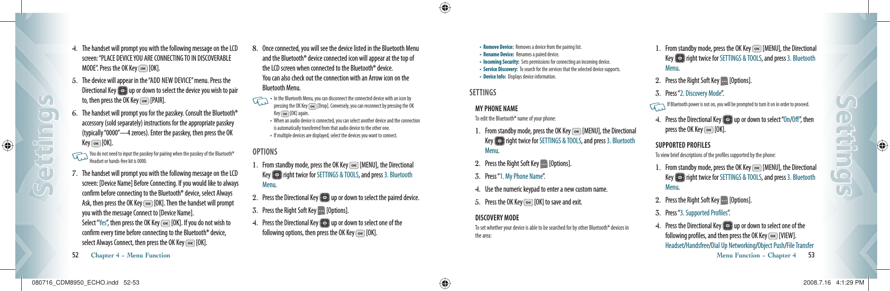 4.   The handset will prompt you with the following message on the LCD screen: “PLACE DEVICE YOU ARE CONNECTING TO IN DISCOVERABLE MODE”. Press the OK Key   [OK].5.   The device will appear in the “ADD NEW DEVICE” menu. Press the  Directional Key   up or down to select the device you wish to pair to, then press the OK Key   [PAIR].6.   The handset will prompt you for the passkey. Consult the Bluetooth® accessory (sold separately) instructions for the appropriate passkey (typically “0000”—4 zeroes). Enter the passkey, then press the OK Key   [OK].   You do not need to input the passkey for pairing when the passkey of the Bluetooth® Headset or hands-free kit is 0000.7.   The handset will prompt you with the following message on the LCD screen: [Device Name] Before Connecting. If you would like to always confirm before connecting to the Bluetooth® device, select Always Ask, then press the OK Key   [OK]. Then the handset will prompt you with the message Connect to [Device Name].    Select “Yes”, then press the OK Key   [OK]. If you do not wish to confirm every time before connecting to the Bluetooth® device, select Always Connect, then press the OK Key   [OK].8.   Once connected, you will see the device listed in the Bluetooth Menu and the Bluetooth® device connected icon will appear at the top of the LCD screen when connected to the Bluetooth® device.    You can also check out the connection with an Arrow icon on the Bluetooth Menu.    •   In the Bluetooth Menu, you can disconnect the connected device with an icon by pressing the OK Key   [Drop]. Conversely, you can reconnect by pressing the OK Key   [OK] again.•    When an audio device is connected, you can select another device and the connection is automatically transferred from that audio device to the other one.•   If multiple devices are displayed, select the devices you want to connect.OPTIONS1.   From standby mode, press the OK Key   [MENU], the Directional Key   right twice for SETTINGS &amp; TOOLS, and press 3. Bluetooth Menu.2.   Press the Directional Key   up or down to select the paired device.3.   Press the Right Soft Key   [Options].4.   Press the Directional Key   up or down to select one of the  following options, then press the OK Key   [OK].52       Chapter 4 − Menu FunctionSettingsSettings•   Remove Device:  Removes a device from the pairing list.•   Rename Device:   Renames a paired device.•   Incoming Security:  Sets permissions for connecting an incoming device.•   Service Discovery:  To search for the services that the selected device supports.•   Device Info:  Displays device information.   SETTINGSMY PHONE NAME                                      To edit the Bluetooth® name of your phone:1.   From standby mode, press the OK Key   [MENU], the Directional Key   right twice for SETTINGS &amp; TOOLS, and press 3. Bluetooth Menu.2.   Press the Right Soft Key   [Options].3.   Press “1. My Phone Name”.4.   Use the numeric keypad to enter a new custom name.5.   Press the OK Key   [OK] to save and exit.DISCOVERY MODE                                      To set whether your device is able to be searched for by other Bluetooth® devices in the area:1.   From standby mode, press the OK Key   [MENU], the Directional Key   right twice for SETTINGS &amp; TOOLS, and press 3. Bluetooth Menu.2.   Press the Right Soft Key   [Options].3.   Press “2. Discovery Mode”.   If Bluetooth power is not on, you will be prompted to turn it on in order to proceed. 4.   Press the Directional Key   up or down to select “On/Off”, then press the OK Key   [OK].SUPPORTED PROFILES                                      To view brief descriptions of the profiles supported by the phone:1.   From standby mode, press the OK Key   [MENU], the Directional Key   right twice for SETTINGS &amp; TOOLS, and press 3. Bluetooth Menu.2.   Press the Right Soft Key   [Options].3.   Press “3. Supported Profiles”.4.   Press the Directional Key   up or down to select one of the  following profiles, and then press the OK Key   [VIEW].  Headset/Handsfree/Dial Up Networking/Object Push/File TransferMenu Function − Chapter 4       53SettingsSettings080716_CDM8950_ECHO.indd   52-53080716_CDM8950_ECHO.indd   52-53 2008.7.16   4:1:29 PM2008.7.16   4:1:29 PM
