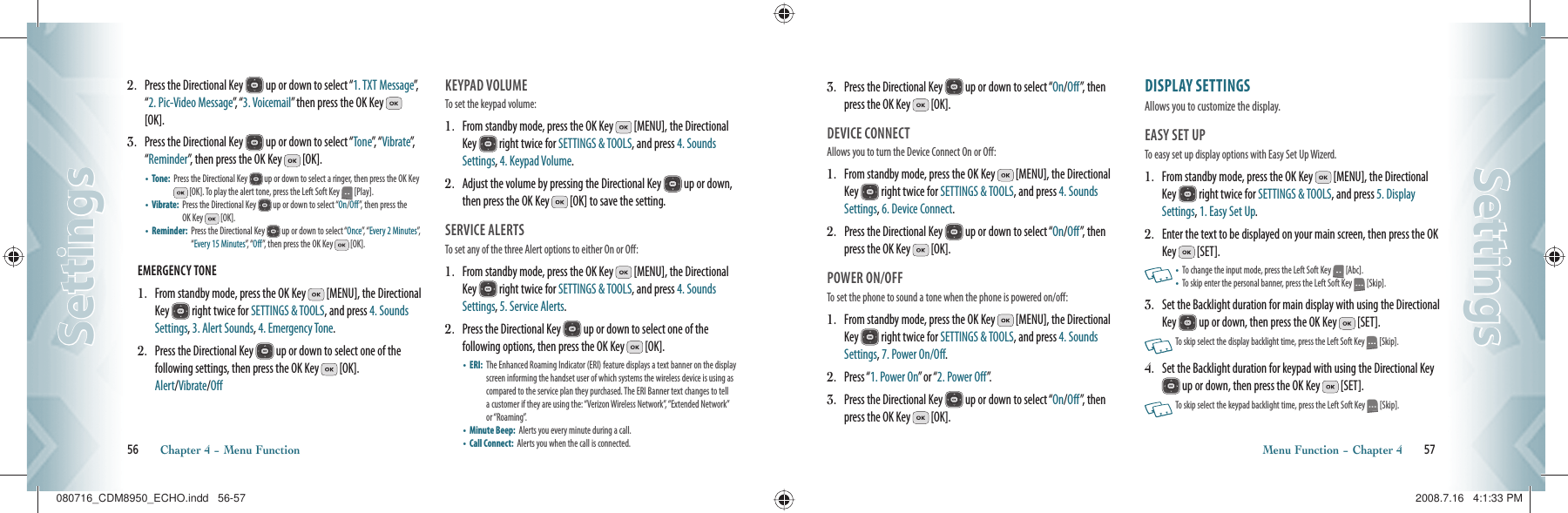 2.   Press the Directional Key   up or down to select “1. TXT Message”,   “2. Pic-Video Message”,  “ 3. Voicemail” then press the OK Key   [OK].3.   Press the Directional Key   up or down to select “Tone”,  “ Vibrate”,  “Reminder”, then press the OK Key   [OK].•    Tone:    Press the Directional Key   up or down to select a ringer, then press the OK Key  [OK]. To play the alert tone, press the Left Soft Key   [Play].•    Vibrate:   Press the Directional Key   up or down to select “On/Off”, then press the OK Key  [OK].•    Reminder:    Press the Directional Key   up or down to select “Once”, “ Every 2 Minutes”,  “Every 15 Minutes”,  “ Off”, then press the OK Key   [OK].EMERGENCY TONE                                          1.   From standby mode, press the OK Key   [MENU], the Directional Key   right twice for SETTINGS &amp; TOOLS, and press 4. Sounds Settings, 3. Alert Sounds, 4. Emergency Tone.2.   Press the Directional Key   up or down to select one of the  following settings, then press the OK Key   [OK].    Alert/Vibrate/OffKEYPAD VOLUME                             To set the keypad volume:1.   From standby mode, press the OK Key   [MENU], the Directional Key   right twice for SETTINGS &amp; TOOLS, and press 4. Sounds Settings, 4. Keypad Volume.2.   Adjust the volume by pressing the Directional Key   up or down, then press the OK Key   [OK] to save the setting.SERVICE ALERTS                             To set any of the three Alert options to either On or Off:1.   From standby mode, press the OK Key   [MENU], the Directional Key   right twice for SETTINGS &amp; TOOLS, and press 4. Sounds Settings, 5. Service Alerts.2.   Press the Directional Key   up or down to select one of the  following options, then press the OK Key   [OK].•    ERI:   The Enhanced Roaming Indicator (ERI) feature displays a text banner on the display screen informing the handset user of which systems the wireless device is using as compared to the service plan they purchased. The ERI Banner text changes to tell a customer if they are using the: “Verizon Wireless Network”, “Extended Network” or “Roaming”.•    Minute Beep:   Alerts you every minute during a call.•    Call Connect:    Alerts you when the call is connected.56       Chapter 4 − Menu FunctionSettingsSettings3.   Press the Directional Key   up or down to select “On/Off”, then press the OK Key   [OK].DEVICE CONNECT                            Allows you to turn the Device Connect On or Off:1.   From standby mode, press the OK Key   [MENU], the Directional Key   right twice for SETTINGS &amp; TOOLS, and press 4. Sounds Settings, 6. Device Connect.2.   Press the Directional Key   up or down to select “On/Off”, then press the OK Key   [OK].POWER ON/OFF                               To set the phone to sound a tone when the phone is powered on/off:1.   From standby mode, press the OK Key   [MENU], the Directional Key   right twice for SETTINGS &amp; TOOLS, and press 4. Sounds Settings, 7. Power On/Off.2.   Press “1. Power On” or “2. Power Off”.3.   Press the Directional Key   up or down to select “On/Off”, then press the OK Key   [OK].DISPLAY SETTINGS                     Allows you to customize the display.EASY SET UP                                   To easy set up display options with Easy Set Up Wizerd.1.   From standby mode, press the OK Key   [MENU], the Directional Key   right twice for SETTINGS &amp; TOOLS, and press 5. Display Settings, 1. Easy Set Up.2.   Enter the text to be displayed on your main screen, then press the OK Key   [SET].     •   To change the input mode, press the Left Soft Key   [Abc].•    To skip enter the personal banner, press the Left Soft Key   [Skip].3.   Set the Backlight duration for main display with using the Directional Key   up or down, then press the OK Key   [SET].     To skip select the display backlight time, press the Left Soft Key   [Skip].4.   Set the Backlight duration for keypad with using the Directional Key  up or down, then press the OK Key   [SET].       To skip select the keypad backlight time, press the Left Soft Key   [Skip].Menu Function − Chapter 4       57SettingsSettings080716_CDM8950_ECHO.indd   56-57080716_CDM8950_ECHO.indd   56-57 2008.7.16   4:1:33 PM2008.7.16   4:1:33 PM