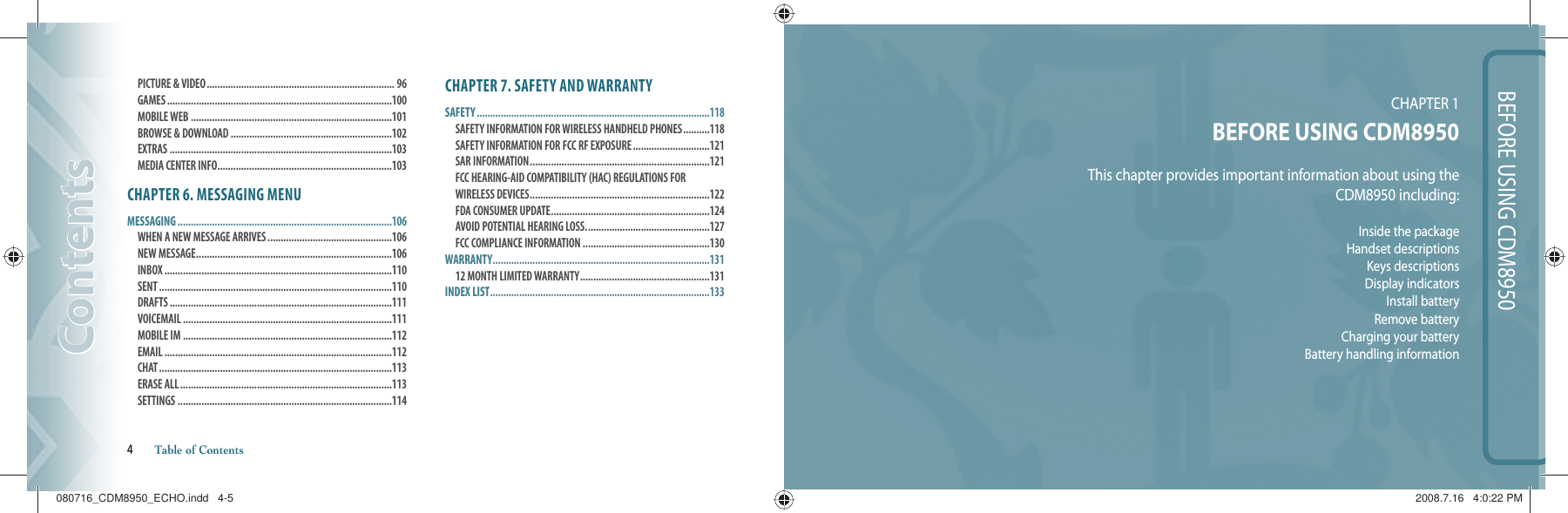 BEFORE USING CDM8950CHAPTER 1 BEFORE USING CDM8950This chapter provides important information about using theCDM8950 including:Inside the packageHandset descriptionsKeys descriptionsDisplay indicatorsInstall batteryRemove batteryCharging your batteryBattery handling information PICTURE &amp; VIDEO ....................................................................... 96 GAMES .....................................................................................100 MOBILE WEB ............................................................................101 BROWSE &amp; DOWNLOAD .............................................................102 EXTRAS ....................................................................................103 MEDIA CENTER INFO ..................................................................103CHAPTER 6. MESSAGING MENUMESSAGING .................................................................................106WHEN A NEW MESSAGE ARRIVES ...............................................106 NEW MESSAGE ..........................................................................106 INBOX ......................................................................................110 SENT ........................................................................................110 DRAFTS ....................................................................................111 VOICEMAIL ...............................................................................111 MOBILE IM ...............................................................................112 EMAIL ......................................................................................112 CHAT ........................................................................................113 ERASE ALL ................................................................................113 SETTINGS .................................................................................114CHAPTER 7. SAFETY AND WARRANTYSAFETY ........................................................................................118SAFETY INFORMATION FOR WIRELESS HANDHELD PHONES ..........118 SAFETY INFORMATION FOR FCC RF EXPOSURE .............................121 SAR INFORMATION ....................................................................121FCC HEARING-AID COMPATIBILITY (HAC) REGULATIONS FOR WIRELESS DEVICES ....................................................................122 FDA CONSUMER UPDATE ............................................................124 AVOID POTENTIAL HEARING LOSS. ..............................................127FCC COMPLIANCE INFORMATION ................................................130WARRANTY ..................................................................................13112 MONTH LIMITED WARRANTY .................................................131INDEX LIST ...................................................................................133ContentsContents4       Table of Contents080716_CDM8950_ECHO.indd   4-5080716_CDM8950_ECHO.indd   4-5 2008.7.16   4:0:22 PM2008.7.16   4:0:22 PM