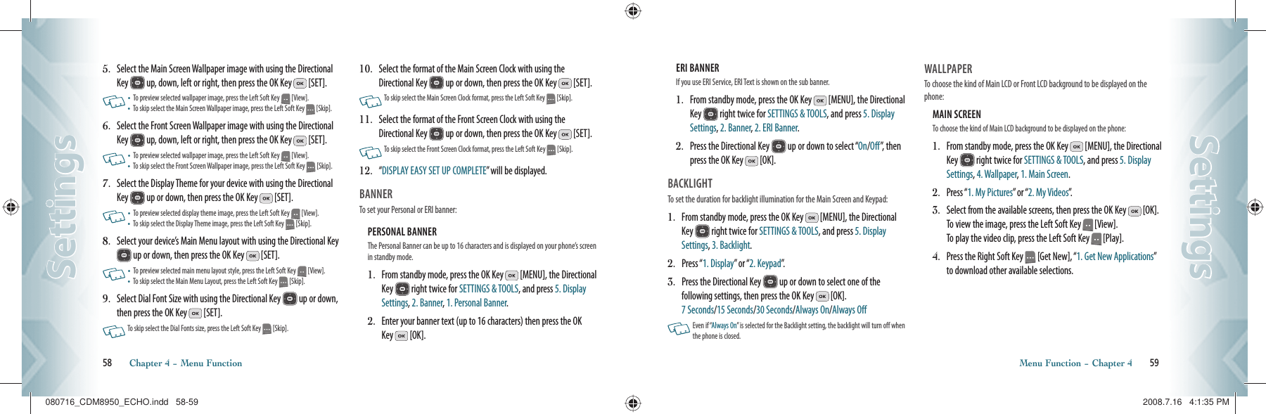 5.   Select the Main Screen Wallpaper image with using the Directional Key   up, down, left or right, then press the OK Key   [SET].    •   To preview selected wallpaper image, press the Left Soft Key   [View].•    To skip select the Main Screen Wallpaper image, press the Left Soft Key   [Skip].6.   Select the Front Screen Wallpaper image with using the Directional Key   up, down, left or right, then press the OK Key   [SET].    •   To preview selected wallpaper image, press the Left Soft Key   [View].•    To skip select the Front Screen Wallpaper image, press the Left Soft Key   [Skip].7.   Select the Display Theme for your device with using the Directional Key   up or down, then press the OK Key   [SET].    •   To preview selected display theme image, press the Left Soft Key   [View].•    To skip select the Display Theme image, press the Left Soft Key   [Skip].8.   Select your device’s Main Menu layout with using the Directional Key  up or down, then press the OK Key   [SET].     •   To preview selected main menu layout style, press the Left Soft Key   [View].•    To skip select the Main Menu Layout, press the Left Soft Key   [Skip].9.   Select Dial Font Size with using the Directional Key   up or down, then press the OK Key   [SET].    To skip select the Dial Fonts size, press the Left Soft Key   [Skip].10.   Select the format of the Main Screen Clock with using the Directional Key   up or down, then press the OK Key   [SET].   To skip select the Main Screen Clock format, press the Left Soft Key   [Skip].11.   Select the format of the Front Screen Clock with using the Directional Key   up or down, then press the OK Key   [SET].      To skip select the Front Screen Clock format, press the Left Soft Key   [Skip].12.   “ DISPLAY EASY SET UP COMPLETE” will be displayed.BANNER                                             To set your Personal or ERI banner:PERSONAL BANNER                              The Personal Banner can be up to 16 characters and is displayed on your phone’s screen in standby mode.1.   From standby mode, press the OK Key   [MENU], the Directional Key   right twice for SETTINGS &amp; TOOLS, and press 5. Display Settings, 2. Banner, 1. Personal Banner.2.   Enter your banner text (up to 16 characters) then press the OK Key   [OK].58       Chapter 4 − Menu FunctionSettingsSettingsERI BANNER                                             If you use ERI Service, ERI Text is shown on the sub banner.1.   From standby mode, press the OK Key   [MENU], the Directional Key   right twice for SETTINGS &amp; TOOLS, and press 5. Display Settings, 2. Banner, 2. ERI Banner.2.   Press the Directional Key   up or down to select “On/Off”, then press the OK Key   [OK].BACKLIGHT                                        To set the duration for backlight illumination for the Main Screen and Keypad:1.    From standby mode, press the OK Key   [MENU], the Directional Key   right twice for SETTINGS &amp; TOOLS, and press 5. Display Settings, 3. Backlight.2.  Press “1. Display” or “2. Keypad”.3.   Press the Directional Key   up or down to select one of the  following settings, then press the OK Key   [OK].   7 Seconds/15 Seconds/30 Seconds/Always On/Always Off   Even if “Always On” is selected for the Backlight setting, the backlight will turn off when the phone is closed.  WALLPAPER                            To choose the kind of Main LCD or Front LCD background to be displayed on the phone:MAIN SCREEN                              To choose the kind of Main LCD background to be displayed on the phone:1.   From standby mode, press the OK Key   [MENU], the Directional Key   right twice for SETTINGS &amp; TOOLS, and press 5. Display Settings, 4. Wallpaper, 1. Main Screen.2.  Press “1. My Pictures” or “2. My Videos”.3.   Select from the available screens, then press the OK Key   [OK].  To view the image, press the Left Soft Key   [View].   To play the video clip, press the Left Soft Key   [Play].4.   Press the Right Soft Key   [Get New], “1. Get New Applications” to download other available selections.Menu Function − Chapter 4       59SettingsSettings080716_CDM8950_ECHO.indd   58-59080716_CDM8950_ECHO.indd   58-59 2008.7.16   4:1:35 PM2008.7.16   4:1:35 PM