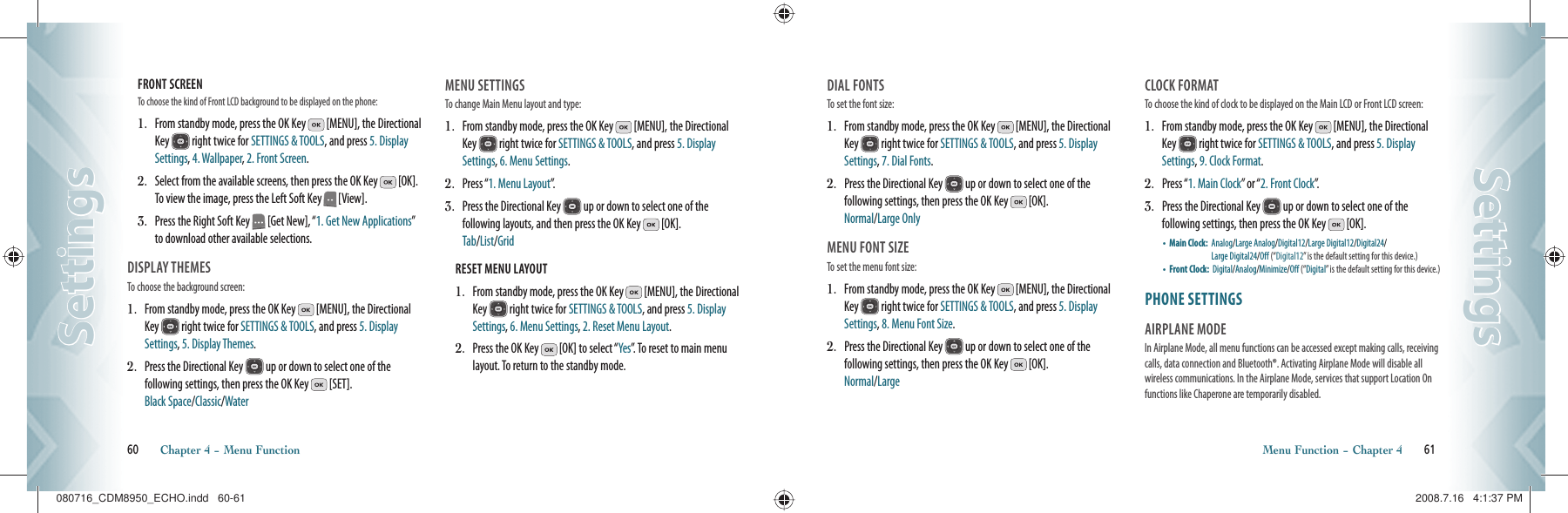 FRONT SCREEN                              To choose the kind of Front LCD background to be displayed on the phone:1.   From standby mode, press the OK Key   [MENU], the Directional Key   right twice for SETTINGS &amp; TOOLS, and press 5. Display Settings, 4. Wallpaper, 2. Front Screen.2.   Select from the available screens, then press the OK Key   [OK].  To view the image, press the Left Soft Key   [View]. 3.   Press the Right Soft Key   [Get New], “1. Get New Applications” to download other available selections.DISPLAY THEMES                            To choose the background screen:1.    From standby mode, press the OK Key   [MENU], the Directional Key   right twice for SETTINGS &amp; TOOLS, and press 5. Display Settings, 5. Display Themes.2.    Press the Directional Key   up or down to select one of the  following settings, then press the OK Key   [SET].    Black Space/Classic/WaterMENU SETTINGS                                      To change Main Menu layout and type:1.    From standby mode, press the OK Key   [MENU], the Directional Key   right twice for SETTINGS &amp; TOOLS, and press 5. Display Settings, 6. Menu Settings.2.    Press “1. Menu Layout”.3.   Press the Directional Key   up or down to select one of the  following layouts, and then press the OK Key   [OK].    Tab/List/GridRESET MENU LAYOUT                                          1.   From standby mode, press the OK Key   [MENU], the Directional Key   right twice for SETTINGS &amp; TOOLS, and press 5. Display Settings, 6. Menu Settings, 2. Reset Menu Layout.2.   Press the OK Key   [OK] to select “Yes”. To reset to main menu layout. To return to the standby mode.60       Chapter 4 − Menu FunctionSettingsSettingsDIAL FONTS                                       To set the font size:1.    From standby mode, press the OK Key   [MENU], the Directional Key   right twice for SETTINGS &amp; TOOLS, and press 5. Display Settings, 7. Dial Fonts.2.   Press the Directional Key   up or down to select one of the  following settings, then press the OK Key   [OK].   Normal/Large OnlyMENU FONT SIZE                                       To set the menu font size:1.    From standby mode, press the OK Key   [MENU], the Directional Key   right twice for SETTINGS &amp; TOOLS, and press 5. Display Settings, 8. Menu Font Size.2.   Press the Directional Key   up or down to select one of the  following settings, then press the OK Key   [OK].   Normal/LargeCLOCK FORMAT                                To choose the kind of clock to be displayed on the Main LCD or Front LCD screen:1.    From standby mode, press the OK Key   [MENU], the Directional Key   right twice for SETTINGS &amp; TOOLS, and press 5. Display Settings, 9. Clock Format.2.    Press “1. Main Clock” or “2. Front Clock”.3.    Press the Directional Key   up or down to select one of the  following settings, then press the OK Key   [OK].•    Main Clock:   Analog/Large Analog/Digital12/Large Digital12/Digital24/   Large Digital24/Off (“Digital12” is the default setting for this device.)•    Front Clock:   Digital/ Analog/Minimize/Off (“ Digital” is the default setting for this device.)PHONE SETTINGS                       AIRPLANE MODE                       In Airplane Mode, all menu functions can be accessed except making calls, receiving calls, data connection and Bluetooth®. Activating Airplane Mode will disable all wireless communications. In the Airplane Mode, services that support Location On functions like Chaperone are temporarily disabled.Menu Function − Chapter 4       61SettingsSettings080716_CDM8950_ECHO.indd   60-61080716_CDM8950_ECHO.indd   60-61 2008.7.16   4:1:37 PM2008.7.16   4:1:37 PM