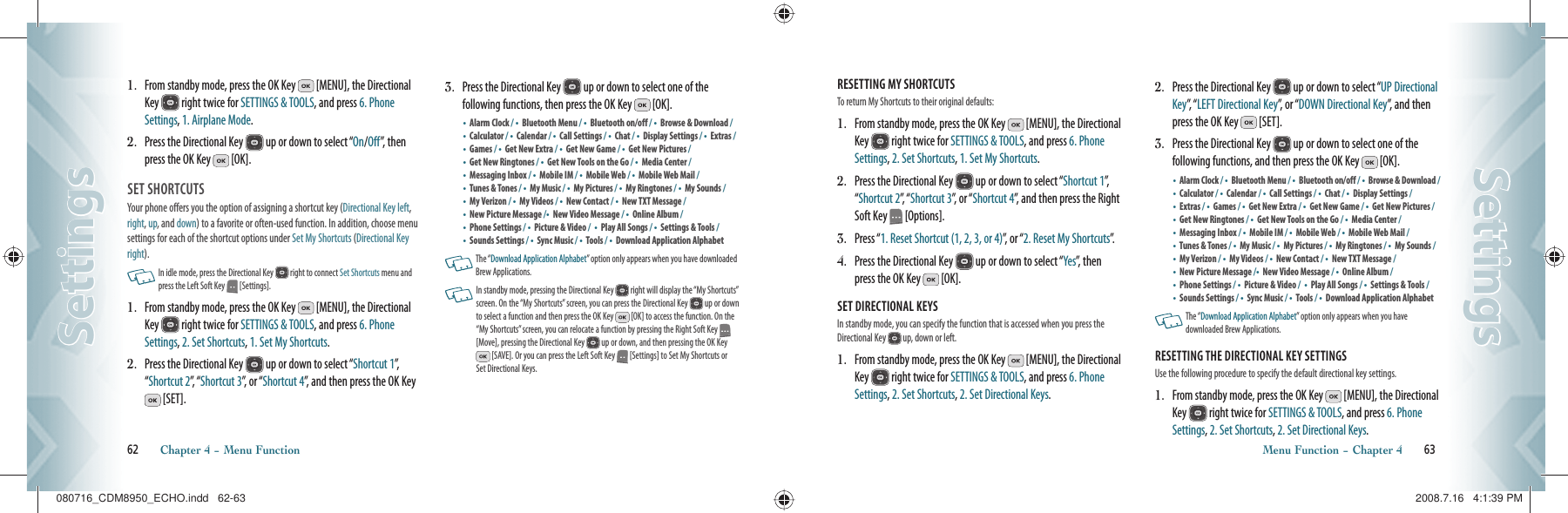 1.    From standby mode, press the OK Key   [MENU], the Directional Key   right twice for SETTINGS &amp; TOOLS, and press 6. Phone Settings, 1. Airplane Mode.2.   Press the Directional Key   up or down to select “On/Off”, then press the OK Key   [OK].SET SHORTCUTS                               Your phone offers you the option of assigning a shortcut key (Directional Key left, right, up, and down) to a favorite or often-used function. In addition, choose menu settings for each of the shortcut options under Set My Shortcuts (Directional Key right).   In idle mode, press the Directional Key   right to connect Set Shortcuts menu and press the Left Soft Key   [Settings].  1.   From standby mode, press the OK Key   [MENU], the Directional Key   right twice for SETTINGS &amp; TOOLS, and press 6. Phone Settings, 2. Set Shortcuts, 1. Set My Shortcuts.2.   Press the Directional Key   up or down to select “Shortcut 1”,  “Shortcut 2”,   “ Shortcut 3”, or “Shortcut 4”, and then press the OK Key  [SET].3.   Press the Directional Key   up or down to select one of the  following functions, then press the OK Key   [OK].•  Alarm Clock / •  Bluetooth Menu / •  Bluetooth on/off / •  Browse &amp; Download / •  Calculator / •  Calendar / •  Call Settings / •  Chat / •  Display Settings / •  Extras / •    Games / •    Get New Extra / •  Get New Game / •    Get New Pictures / •    Get New Ringtones / •  Get New Tools on the Go / •  Media Center /•    Messaging Inbox / •  Mobile IM / •  Mobile Web / •  Mobile Web Mail /•  Tunes &amp; Tones / •  My Music / •  My Pictures / •  My Ringtones / •  My Sounds / •  My Verizon / •  My Videos / •    New Contact / •  New TXT Message / •  New Picture Message /•  New Video Message / •  Online Album / •  Phone Settings / •  Picture &amp; Video /  •  Play All Songs / •  Settings &amp; Tools / •    Sounds Settings / •  Sync Music / •  Tools / •    Download Application Alphabet    The “Download Application Alphabet” option only appears when you have downloaded Brew Applications.   In standby mode, pressing the Directional Key   right will display the “My Shortcuts” screen. On the “My Shortcuts” screen, you can press the Directional Key   up or down to select a function and then press the OK Key   [OK] to access the function. On the “My Shortcuts” screen, you can relocate a function by pressing the Right Soft Key   [Move], pressing the Directional Key   up or down, and then pressing the OK Key  [SAVE]. Or you can press the Left Soft Key   [Settings] to Set My Shortcuts or Set Directional Keys.62       Chapter 4 − Menu FunctionSettingsSettingsRESETTING MY SHORTCUTS                        To return My Shortcuts to their original defaults:1.   From standby mode, press the OK Key   [MENU], the Directional Key   right twice for SETTINGS &amp; TOOLS, and press 6. Phone Settings, 2. Set Shortcuts, 1. Set My Shortcuts.2.   Press the Directional Key   up or down to select “Shortcut 1”,  “Shortcut 2”,   “ Shortcut 3”, or “Shortcut 4”, and then press the Right Soft Key   [Options].3.   Press “1. Reset Shortcut (1, 2, 3, or 4)”, or “2. Reset My Shortcuts”.4.   Press the Directional Key   up or down to select “Yes”, then press the OK Key   [OK].SET DIRECTIONAL KEYS                        In standby mode, you can specify the function that is accessed when you press the Directional Key   up, down or left.1.   From standby mode, press the OK Key   [MENU], the Directional Key   right twice for SETTINGS &amp; TOOLS, and press 6. Phone Settings, 2. Set Shortcuts, 2. Set Directional Keys.2.   Press the Directional Key   up or down to select “UP Directional Key”,   “ LEFT Directional Key”, or “DOWN Directional Key”, and then press the OK Key   [SET].3.   Press the Directional Key   up or down to select one of the  following functions, and then press the OK Key   [OK].•  Alarm Clock / •  Bluetooth Menu / •  Bluetooth on/off / •  Browse &amp; Download / •  Calculator / •  Calendar / •  Call Settings / •  Chat / •  Display Settings / •  Extras / •    Games / •    Get New Extra / •  Get New Game / •    Get New Pictures / •    Get New Ringtones / •  Get New Tools on the Go / •  Media Center /•    Messaging Inbox / •  Mobile IM / •  Mobile Web / •  Mobile Web Mail /•  Tunes &amp; Tones / •  My Music / •  My Pictures / •  My Ringtones / •  My Sounds / •  My Verizon / •  My Videos / •    New Contact / •  New TXT Message / •  New Picture Message /•  New Video Message / •  Online Album / •  Phone Settings / •  Picture &amp; Video /  •  Play All Songs / •  Settings &amp; Tools / •    Sounds Settings / •  Sync Music / •  Tools / •    Download Application Alphabet      The “Download Application Alphabet” option only appears when you have  downloaded Brew Applications.RESETTING THE DIRECTIONAL KEY SETTINGS                        Use the following procedure to specify the default directional key settings.1.   From standby mode, press the OK Key   [MENU], the Directional Key   right twice for SETTINGS &amp; TOOLS, and press 6. Phone Settings, 2. Set Shortcuts, 2. Set Directional Keys.Menu Function − Chapter 4       63SettingsSettings080716_CDM8950_ECHO.indd   62-63080716_CDM8950_ECHO.indd   62-63 2008.7.16   4:1:39 PM2008.7.16   4:1:39 PM