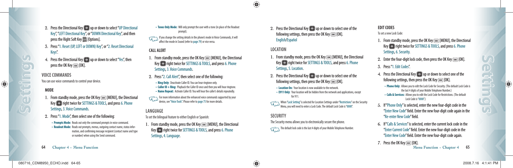 2.   Press the Directional Key   up or down to select “UP Directional Key”,   “ LEFT Directional Key”, or “DOWN Directional Key”, and then press the Right Soft Key   [Options].3.   Press “1. Reset (UP, LEFT or DOWN) Key”, or “2. Reset Directional Keys”.4.   Press the Directional Key   up or down to select “Yes”, then press the OK Key   [OK].VOICE COMMANDS                         You can use voice commands to control your device.MODE                                                         1.   From standby mode, press the OK Key   [MENU], the Directional Key   right twice for SETTINGS &amp; TOOLS, and press 6. Phone Settings, 3. Voice Commands.2.   Press “1. Mode”, then select one of the following:•    Prompts Mode:   Reads out only the command prompts in voice command.•    Readout Mode:   Reads out prompts, menus, outgoing contact name, status infor-mation, and confirming message recipient (contact name and type or number) when using the Send command.•    Tones Only Mode:   Will only prompt the user with a tone (in place of the Readout prompt).   If you change the setting details in  the phone’s  mode in Voice Commands, it will affect the mode in Sound (refer to page 79) or vice versa.CALL ALERT                                              1.   From standby mode, press the OK Key   [MENU], the Directional Key   right twice for SETTINGS &amp; TOOLS, and press 6. Phone Settings, 3. Voice Commands.2.   Press “2. Call Alert”, then select one of the following:•    Ring Only:   Deactivate Caller ID. You can hear ringtone only.•    Caller ID + Ring:   Playback the Caller ID once and then you will hear ringtone.•    Name Repeat:   Activate Caller ID. You will hear the caller’s details repeatedly.   For more information about the enhanced voice commands supported by your device, see “Voice Tools”. Please refer to page 75 for more details.LANGUAGE                                        To set the bilingual feature to either English or Spanish:1.    From standby mode, press the OK Key   [MENU], the Directional Key   right twice for SETTINGS &amp; TOOLS, and press 6. Phone Settings, 4. Language.64       Chapter 4 − Menu FunctionSettingsSettings2.    Press the Directional Key   up or down to select one of the  following settings, then press the OK Key   [OK].    English/EspañolLOCATION                                          1.    From standby mode, press the OK Key   [MENU], the Directional Key   right twice for SETTINGS &amp; TOOLS, and press 6. Phone Settings, 5. Location.2.    Press the Directional Key   up or down to select one of the  following settings, then press the OK Key   [OK].•    Location On:   Your location is now available to the network.•    E911 Only:   Your location will be hidden from the network and applications, except for 911.   When “Lock Setting” is selected for Location Settings under “Restrictions” on the Security Menu, you will need to enter a Lock Code. The default Lock Code is “0000”.SECURITY                       The Security menu allows you to electronically secure the phone.   The default lock code is the last 4 digits of your Mobile Telephone Number.EDIT CODES                      To set a new Lock Code:1.   From standby mode, press the OK Key   [MENU], the Directional Key   right twice for SETTINGS &amp; TOOLS, and press 6. Phone Settings, 6. Security.2.   Enter the four-digit lock code, then press the OK Key   [OK].3.   Press “1. Edit Codes”.4.   Press the Directional Key   up or down to select one of the  following settings, then press the OK Key   [OK].•    Phone Only:   Allows you to edit the Lock Code for Security. (The default Lock Code is the last 4 digits of your Mobile Telephone Number.)•    Calls &amp; Services:    Allows you to edit the Lock Code for Restrictions. (The default Lock Code is “0000”. )5.   If “Phone Only” is selected, enter the new four-digit code in the “Enter New Code” field. Enter the new four-digit code again in the “Re-enter New Code” field.6.   If “Calls &amp; Services” is selected, enter the current lock code in the “Enter Current Code” field. Enter the new four-digit code in the “Enter New Code” field. Enter the new four-digit code again.7.   Press the OK Key   [OK].Menu Function − Chapter 4       65SettingsSettings080716_CDM8950_ECHO.indd   64-65080716_CDM8950_ECHO.indd   64-65 2008.7.16   4:1:41 PM2008.7.16   4:1:41 PM