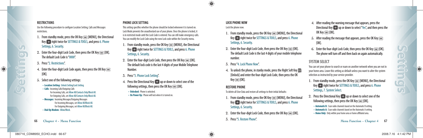 RESTRICTIONS                      Use the following procedure to configure Location Setting, Calls and Messages  restrictions.1.   From standby mode, press the OK Key   [MENU], the Directional Key   right twice for SETTINGS &amp; TOOLS, and press 6. Phone Settings, 6. Security.2.   Enter the four-digit Lock Code, then press the OK Key   [OK].  The default Lock Code is “0000”.3.   Press “2. Restrictions”.4.   Enter the four-digit Lock Code again, then press the OK Key   [OK].5.   Select one of the following settings:•    Location Setting:   Unlock Setting/Lock Setting.•    Calls:    Incoming Calls/Outgoing Calls      For Incoming Calls, set Allow All/Contacts Only/Block All.  For Outgoing Calls, set Allow All/Contacts Only/Block All.•    Messages:    Incoming Messages/Outgoing Messages   For Incoming Messages, set Allow All/Block All.   For Outgoing Messages, set Allow All/Block All.•    Dial-Up Modem:   Allow/Block.PHONE LOCK SETTING        This setting specifies whether the phone should be locked whenever it is turned on. Lock Mode prevents the unauthorized use of your phone. Once the phone is locked, it is in restricted mode until the Lock Code is entered. You can still make emergency calls. You can modify the Lock Code using the new Lock code within the Security menu.1.   From standby mode, press the OK Key   [MENU], the Directional Key   right twice for SETTINGS &amp; TOOLS, and press 6. Phone Settings, 6. Security.2.   Enter the four-digit Lock Code, then press the OK Key   [OK].  The default lock code is the last 4 digits of your Mobile Telephone Number.3.   Press “3. Phone Lock Setting”.4.   Press the Directional Key   up or down to select one of the  following settings, then press the OK Key   [OK].•    Unlocked:   Phone is unlocked.•    On Power Up:    Phone will lock when it is turned on.66       Chapter 4 − Menu FunctionSettingsSettingsLOCK PHONE NOW               Lock the phone now.1.   From standby mode, press the OK Key   [MENU], the Directional Key   right twice for SETTINGS &amp; TOOLS, and press 6. Phone Settings, 6. Security.2.   Enter the four-digit Lock Code, then press the OK Key   [OK]. The default Lock Code is the last 4 digits of your mobile telephone number.3.   Press “4. Lock Phone Now”.4.   To unlock the phone, in stanby mode, press the Right Soft Key   [Unlock] and enter the four-digit Lock Code, then press the OK Key   [OK].RESTORE PHONE                  To delete all User Data and restore all settings to their initial defaults:1.   From standby mode, press the OK Key   [MENU], the Directional Key   right twice for SETTINGS &amp; TOOLS, and press 6. Phone Settings, 6. Security.2.   Enter the four-digit Lock Code, then press the OK Key   [OK].3.   Press “5. Restore Phone”.4.   After reading the warning message that appears, press the Directional Key   up or down to select “Yes”, and then press the OK Key   [OK].5.   After reading the message that appears, press the OK Key   [OK].6.   Enter the four-digit Lock Code, then press the OK Key   [OK].  The phone will turn off and then back on again automatically.SYSTEM SELECT                                  You can set your phone to search or roam on another network when you are not in your home area. Leave this setting as default unless you want to alter the system selection as instructed by your service provider.1.    From standby mode, press the OK Key   [MENU], the Directional Key   right twice for SETTINGS &amp; TOOLS, and press 6. Phone Settings, 7. System Select.2.    Press the Directional Key   up or down to select one of the  following settings, then press the OK Key   [OK].•    Automatic B:   Scan radio channels based on the Automatic B setting.•    Automatic A:   Scan radio channels based on the Automatic A setting.•    Home Only:   Only within your home area or home affiliated area.Menu Function − Chapter 4       67SettingsSettings080716_CDM8950_ECHO.indd   66-67080716_CDM8950_ECHO.indd   66-67 2008.7.16   4:1:42 PM2008.7.16   4:1:42 PM